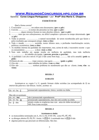 www.ResumosConcursos.hpg.com.br
Apostila: Curso Língua Portuguesa – por Profª Ana Maria C. Chaparro
5
EXERCÍCIO III
Qual a forma correta?
1. É necessário .................. em ordem estes documentos. (por ou pôr)
2. Convém .................... os nomes dos presentes na lista. (por ou pôr)
3. ................... alguns minutos ficaram no mais absoluto silêncio. (por ou pôr)
4. ............. mais que nos esforçássemos, era difícil completar o percurso no tempo determinado. (por
ou pôr)
5. Todas as pessoas ....................... a natural necessidade de serem reconhecidas pelo que fazem e
pelos resultados que conseguem atingir. (tem ou têm)
6. Todo o mundo ................... assistido, nestes últimos anos, a profundas transformações sociais,
políticas e econômicas. (tem ou têm)
7. As medidas internas da qualidade são importantes, mas, acima de tudo, é necessário escutar o que
os consumidores ................... a dizer. (tem ou têm)
8. Nem todo trabalho em equipe resulta em melhoria de qualidade, mas toda melhoria
........................... do trabalho em equipe. ( provem, provém ou provêm)
9. A qualidade é um alvo móvel. O que é tido como bom hoje, ............. não sê-lo amanhã. (pode ou
pôde)
10.Ontem ele não ................. viajar conosco, mas agora ............. . (pode ou pôde)
11.Eles não .................. mais trabalhar de ônibus. (vem ou vêm)
12.Eles não ........................... nenhum problema no atendimento que dão ao cliente. (vem, vêm ou
vêem)
REGRA 3
O HIATO
Acentuam-se as vogais I e U, quando formam sílaba sozinhas (ou acompanhada de S) no
interior das palavras e são tônicas. Assim:, acentua- se:
dis - tri - bu – í pronunciado separadamente, tônico, sozinho na sílaba.
Mas não se acentuam:
dis - tri – bui não é pronunciado separadamente
dis - tri - bu – ir pronunciado separadamente, mas não está sozinho na sílaba
ba - i – nha atende a todas as exigências mas vem antes de sílaba iniciada por
NH. Essa é uma exceção.
REGRA 4
Acentuam-se ainda:
• os monossílabos terminados em A, AS, E, ES, O OU OS, como PÁ, PÉ, PÓ.
• os ditongos abertos ÉI, ÓI, ÉU. Assim: A-PÓI-O é acentuado mas A-POI-O não
• algumas palavras que precisam ser diferenciadas. São elas:
 