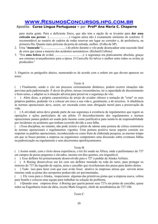 www.ResumosConcursos.hpg.com.br
Apostila: Curso Língua Portuguesa – por Profª Ana Maria C. Chaparro
50
para muita gente. Para o deficiente físico, que não tem a opção de se levantar para dar uma
esticada nas pernas (..........................) viagem aérea não é exatamente sinônimo de conforto. É
recomendável ao usuário de cadeira de rodas reservar um lugar no corredor e, de preferência, na
primeira fila. Quanto mais próximo da porta de entrada, melhor. (Folha de SP)
2. Uma "mancada" (..............................) do piloto durante o vôo pode desencadear uma sucessão fatal
de erros que causa a maioria dos acidentes aeronáuticos. (Richard Collons)
3. "Era uma beleza de avião( ....................................): a segurança era praticamente absoluta, graças
aos sistemas avançadíssimos para a época. O Caravelle foi talvez o melhor entre todos os aviões já
produzidos."
3. Organize os parágrafos abaixo, numerando-os de acordo com a ordem em que devem aparecer no
texto:
Texto A
( ) Finalmente, sendo o vôo um processo extremamente dinâmico, podem ocorrer situações não
previstas pela padronização. É dever do piloto, nessas circunstâncias, ter a capacidade de discernimento
e bom-senso, e adaptar-se à situação adversa para preservar a segurança do vôo.
( ) Além disso, a própria característica de arrojo do aviador oferece a tentação de "criar" os seus
próprios padrões, podendo vir a colocar em risco a sua vida e, geralmente, a de terceiros. A obediência
às normas operacionais deve, assim, ser encarada como uma obrigação moral para a preservação da
vida.
( ) A atividade aérea deve grande parte da sua segurança à existência de regulamentos que regem as
operações e ações particulares de um piloto. O desconhecimento dos regulamentos e normas
operacionais jamais poderá ser usado pelo mesmo como justificativa para isentá-lo de responsabilidade
por incidentes ou acidentes que tenham ocorrido devido a essa falha.
( ) Essa disciplina, no entanto, não pode eximir o piloto de adotar uma postura de crítica construtiva
às normas operacionais e regulamentos vigentes. Uma postura positiva nesse aspecto consiste em
respeitar os padrões operacionais, reconhecendo-os como fruto de elaborada pesquisa, ao mesmo tempo
em que se busca perante a empresa ou organismos competentes uma discussão sobre eventuais falhas
na padronização ou regulamento e seus decorrentes aperfeiçoamentos.
Texto B
( ) Assim sendo, com o êxito dessa experiência, o kit foi usado na África, onde a performance do 737
em campos de pouso pequenos e elevados, mesmo em dias quentes, era inigualável.
( ) Esse defletor foi primeiramente desenvolvido para o 727 a pedido da Alaska Airlines.
( ) A Boeing desenvolveu um kit com um defletor montado na roda do nariz, para proteger os
motores do 737 da ingestão de sujeira, areia e cascalho que ricocheteiam dos pneus para dentro destes.
( ) Tudo isso para fazer com que esse avião fosse atrativo às empresas aéreas que servem áreas
remotas onde as pistas dos aeroportos podem não ser pavimentadas,
( ) Ele voou para o Alaska, inspecionou algumas das primitivas pistas que a empresa usava, voltou
para Seattle e colocou uma equipe para trabalhar na solução do problema.
( ) Quando essa empresa disse à Boeing que queria pousar seus 727s em pistas de cascalho, quase
todos na Engenharia riram da idéia, exceto Mark Gregoire, chefe de aerodinâmica do 727-100.
Texto C
 