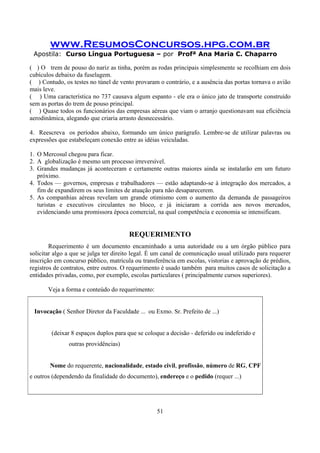www.ResumosConcursos.hpg.com.br
Apostila: Curso Língua Portuguesa – por Profª Ana Maria C. Chaparro
51
( ) O trem de pouso do nariz as tinha, porém as rodas principais simplesmente se recolhiam em dois
cubículos debaixo da fuselagem.
( ) Contudo, os testes no túnel de vento provaram o contrário, e a ausência das portas tornava o avião
mais leve.
( ) Uma característica no 737 causava algum espanto - ele era o único jato de transporte construído
sem as portas do trem de pouso principal.
( ) Quase todos os funcionários das empresas aéreas que viam o arranjo questionavam sua eficiência
aerodinâmica, alegando que criaria arrasto desnecessário.
4. Reescreva os períodos abaixo, formando um único parágrafo. Lembre-se de utilizar palavras ou
expressões que estabeleçam conexão entre as idéias veiculadas.
1. O Mercosul chegou para ficar.
2. A globalização é mesmo um processo irreversível.
3. Grandes mudanças já aconteceram e certamente outras maiores ainda se instalarão em um futuro
próximo.
4. Todos — governos, empresas e trabalhadores — estão adaptando-se à integração dos mercados, a
fim de expandirem os seus limites de atuação para não desaparecerem.
5. As companhias aéreas revelam um grande otimismo com o aumento da demanda de passageiros
turistas e executivos circulantes no bloco, e já iniciaram a corrida aos novos mercados,
evidenciando uma promissora época comercial, na qual competência e economia se intensificam.
REQUERIMENTO
Requerimento é um documento encaminhado a uma autoridade ou a um órgão público para
solicitar algo a que se julga ter direito legal. È um canal de comunicação usual utilizado para requerer
inscrição em concurso público, matrícula ou transferência em escolas, vistorias e aprovação de prédios,
registros de contratos, entre outros. O requerimento é usado também para muitos casos de solicitação a
entidades privadas, como, por exemplo, escolas particulares ( principalmente cursos superiores).
Veja a forma e conteúdo do requerimento:
Invocação ( Senhor Diretor da Faculdade ... ou Exmo. Sr. Prefeito de ...)
(deixar 8 espaços duplos para que se coloque a decisão - deferido ou indeferido e
outras providências)
Nome do requerente, nacionalidade, estado civil, profissão, número de RG, CPF
e outros (dependendo da finalidade do documento), endereço e o pedido (requer ...)
 
