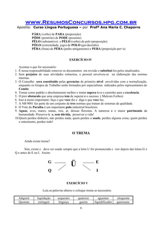 www.ResumosConcursos.hpg.com.br
Apostila: Curso Língua Portuguesa – por Profª Ana Maria C. Chaparro
6
PÁRA (verbo) de PARA (preposição)
PÔDE (pretérito) de PODE (presente)
PÊLO (substantivo) e PÉLO (verbo) de pelo (preposição)
PÓLO (extremidade, jogo) de POLO (gaviãozinho)
PÊRA (fruta) de PÉRA (pedra antigamente) e PERA (preposição per+a)
EXERCÍCIO IV
Acentue o que for necessário:
1. É nossa responsabilidade remover os documentos em revisão e substitui-los pelos atualizados.
2. Sem prejuizo de suas atividades rotineiras, o pessoal envolveu-se na elaboração das normas
internas.
3. O Conselho sera constituido pelas gerencias de primeiro nivel envolvidas com a normalização,
enquanto os Grupos de Trabalho serão formados por especialistas indicados pelos representantes do
Comite.
4. Tomar como padrão o absolutamente melhor e tentar supera-lo e o caminho para a excelencia.
5. O pior obstaculo que uma empresa tem de superar e o sucesso. ( Malcom Forbes)
6. Isso e muito importante: faça o que voce diz e diga o que voce faz.
7. A NB 9001 faz parte de um conjunto de tres normas que tratam de sistemas da qualidade.
8. O Vale do Paraiba é um importante polo industrial brasileiro.
9. Aguas, aves, mares, matas, rios, ar, densas florestas. A natureza e o maior patrimonio da
humanidade. Preserva-la e, sem dúvida, preservar a vida!
10.Quem perdeu dinheiro, não perdeu nada; quem perdeu a saude, perdeu alguma coisa; quem perdeu
o entusiasmo, perdeu tudo!
O TREMA
Ainda existe trema?
Sim, existe e deve ser usado sempre que a letra U for pronunciada e vier depois das letras G e
Q e antes de E ou I. Assim:
G
Ü E
Q I
EXERCÍCIO V
Leia as palavras abaixo e coloque trema se necessário.
Adquirir liquidação sequestro quatorze aguentar eloquente
Quorum extinguir linguiça guerra liquidificador querosene
 