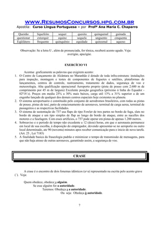www.ResumosConcursos.hpg.com.br
Apostila: Curso Língua Portuguesa – por Profª Ana Maria C. Chaparro
7
Questão liquefeito sequer quesito quinquenal guinada
questionar extorquir equino sequela unguento cinquenta
Eqüilátero frequente quinquênio equidade quinzenal aquoso
Observação: Se a letra U , além de pronunciada, for tônica, receberá acento agudo. Veja:
averigúe, apazigúe.
EXERCÍCIO VI
Acentue graficamente as palavras que exigirem acento:
1. O Centro de Lançamento de Alcântara no Maranhão é dotado de toda infra-estrutura: instalações
para inspeção, montagem e testes de componentes de foguetes e satélites, plataformas de
lançamentos, centros de controle, rastreamento, tratamento de dados, segurança de voo e
meteorologia. Alta qualificação operacional Aeroporto proprio (pista de pouso com 2.600 m de
comprimento por 45 m de largura) Excelente posição geografica (próximo à linha do Equador -
02º18´s). Preços em media 25% a 30% mais baixos, carga util 13% a 31% superior a de um
engenho lançado de qualquer dos demais centros espaciais hoje existentes no planeta.
2. O sistema aeroportuario e constituido pelo conjunto de aerodromos brasileiros, com todas as pistas
de pouso, pistas de taxi, patio de estacionamento de aeronaves, terminal de carga aerea, terminal de
passageiros e as respectivas facilidades.
3. O sistema de sustentação do 737 usa flaps do tipo Fowler de tres partes no bordo de fuga, slats no
bordo de ataque e um tipo simples de flap ao longo do bordo de ataque, entre as nacelles dos
motores e a fuselagem. Com esses artificios, o 737 pode operar em pistas de apenas 1.200 metros.
4. Sobreaviso e o periodo de tempo não excedente a 12 (doze) horas, em que o aeronauta permanece
em local de sua escolha, à disposição do empregador, devendo apresentar-se no aeroporto ou outro
local determinado, ate 90 (noventa) minutos apos receber comunicação para o inicio de nova tarefa.
(Art. 25 , Lei 7183)
5. A finalidade basica da fraseologia padrão e minimizar o tempo de transmissão de mensagens, para
que não haja atraso de outras aeronaves, garantindo assim, a segurança de voo.
CRASE
A crase é o encontro de dois fonemas idênticos (a+a) representado na escrita pelo acento grave
(`). Veja:
Quem obedece, obedece a alguém.
Se esse alguém for a autoridade.
Teremos: Obedeça a a autoridade.
Ou seja: Obedeça à autoridade.
 