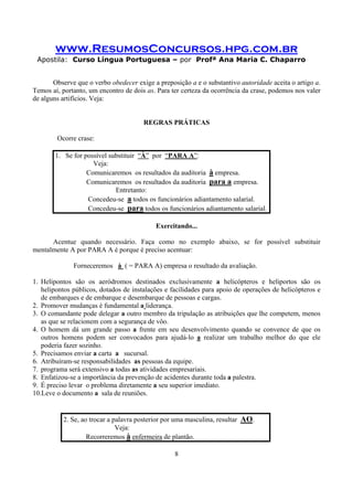 www.ResumosConcursos.hpg.com.br
Apostila: Curso Língua Portuguesa – por Profª Ana Maria C. Chaparro
8
Observe que o verbo obedecer exige a preposição a e o substantivo autoridade aceita o artigo a.
Temos aí, portanto, um encontro de dois as. Para ter certeza da ocorrência da crase, podemos nos valer
de alguns artifícios. Veja:
REGRAS PRÁTICAS
Ocorre crase:
1. Se for possível substituir “À” por “PARA A”:
Veja:
Comunicaremos os resultados da auditoria à empresa.
Comunicaremos os resultados da auditoria para a empresa.
Entretanto:
Concedeu-se a todos os funcionários adiantamento salarial.
Concedeu-se para todos os funcionários adiantamento salarial.
Exercitando...
Acentue quando necessário. Faça como no exemplo abaixo, se for possível substituir
mentalmente A por PARA A é porque é preciso acentuar:
Forneceremos à ( = PARA A) empresa o resultado da avaliação.
1. Helipontos são os aeródromos destinados exclusivamente a helicópteros e heliportos são os
helipontos públicos, dotados de instalações e facilidades para apoio de operações de helicópteros e
de embarques e de embarque e desembarque de pessoas e cargas.
2. Promover mudanças é fundamental a liderança.
3. O comandante pode delegar a outro membro da tripulação as atribuições que lhe competem, menos
as que se relacionem com a segurança de vôo.
4. O homem dá um grande passo a frente em seu desenvolvimento quando se convence de que os
outros homens podem ser convocados para ajudá-lo a realizar um trabalho melhor do que ele
poderia fazer sozinho.
5. Precisamos enviar a carta a sucursal.
6. Atribuíram-se responsabilidades as pessoas da equipe.
7. programa será extensivo a todas as atividades empresariais.
8. Enfatizou-se a importância da prevenção de acidentes durante toda a palestra.
9. É preciso levar o problema diretamente a seu superior imediato.
10.Leve o documento a sala de reuniões.
2. Se, ao trocar a palavra posterior por uma masculina, resultar AO.
Veja:
Recorreremos à enfermeira de plantão.
 