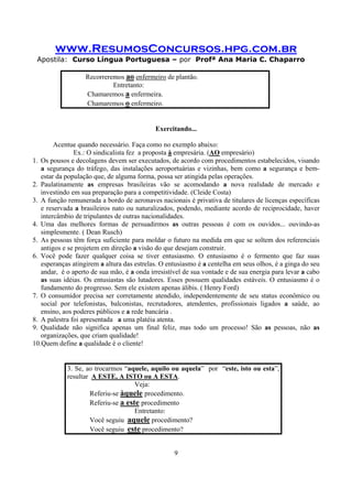 www.ResumosConcursos.hpg.com.br
Apostila: Curso Língua Portuguesa – por Profª Ana Maria C. Chaparro
9
Recorreremos ao enfermeiro de plantão.
Entretanto:
Chamaremos a enfermeira.
Chamaremos o enfermeiro.
Exercitando...
Acentue quando necessário. Faça como no exemplo abaixo:
Ex.: O sindicalista fez a proposta à empresária. (AO empresário)
1. Os pousos e decolagens devem ser executados, de acordo com procedimentos estabelecidos, visando
a segurança do tráfego, das instalações aeroportuárias e vizinhas, bem como a segurança e bem-
estar da população que, de alguma forma, possa ser atingida pelas operações.
2. Paulatinamente as empresas brasileiras vão se acomodando a nova realidade de mercado e
investindo em sua preparação para a competitividade. (Cleide Costa)
3. A função remunerada a bordo de aeronaves nacionais é privativa de titulares de licenças específicas
e reservada a brasileiros nato ou naturalizados, podendo, mediante acordo de reciprocidade, haver
intercâmbio de tripulantes de outras nacionalidades.
4. Uma das melhores formas de persuadirmos as outras pessoas é com os ouvidos... ouvindo-as
simplesmente. ( Dean Rusch)
5. As pessoas têm força suficiente para moldar o futuro na medida em que se soltem dos referenciais
antigos e se projetem em direção a visão do que desejam construir.
6. Você pode fazer qualquer coisa se tiver entusiasmo. O entusiasmo é o fermento que faz suas
esperanças atingirem a altura das estrelas. O entusiasmo é a centelha em seus olhos, é a ginga do seu
andar, é o aperto de sua mão, é a onda irresistível de sua vontade e de sua energia para levar a cabo
as suas idéias. Os entusiastas são lutadores. Esses possuem qualidades estáveis. O entusiasmo é o
fundamento do progresso. Sem ele existem apenas álibis. ( Henry Ford)
7. O consumidor precisa ser corretamente atendido, independentemente de seu status econômico ou
social por telefonistas, balconistas, recrutadores, atendentes, profissionais ligados a saúde, ao
ensino, aos poderes públicos e a rede bancária .
8. A palestra foi apresentada a uma platéia atenta.
9. Qualidade não significa apenas um final feliz, mas todo um processo! São as pessoas, não as
organizações, que criam qualidade!
10.Quem define a qualidade é o cliente!
3. Se, ao trocarmos “aquele, aquilo ou aquela” por “este, isto ou esta”,
resultar A ESTE, A ISTO ou A ESTA.
Veja:
Referiu-se àquele procedimento.
Referiu-se a este procedimento
Entretanto:
Você seguiu aquele procedimento?
Você seguiu este procedimento?
 