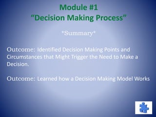Module #1
“Decision Making Process”
Outcome: Identified Decision Making Points and
Circumstances that Might Trigger the Need to Make a
Decision.
Outcome: Learned how a Decision Making Model Works
*Summary*
 