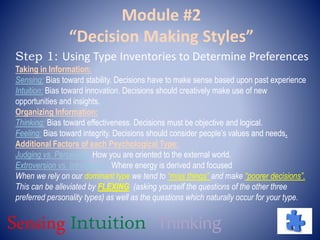 Module #2
“Decision Making Styles”
Step 1: Using Type Inventories to Determine Preferences
Taking in Information:
Sensing: Bias toward stability. Decisions have to make sense based upon past experience
Intuition: Bias toward innovation. Decisions should creatively make use of new
opportunities and insights.
Organizing Information:
Thinking: Bias toward effectiveness. Decisions must be objective and logical.
Feeling: Bias toward integrity. Decisions should consider people’s values and needs.
Additional Factors of each Psychological Type:
Judging vs. Perceiving: How you are oriented to the external world.
Extroversion vs. Introversion: Where energy is derived and focused
When we rely on our dominant type we tend to “miss things” and make “poorer decisions”.
This can be alleviated by FLEXING (asking yourself the questions of the other three
preferred personality types) as well as the questions which naturally occur for your type.
Sensing Intuition Thinking
 