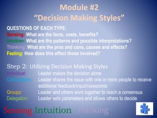 Module #2
“Decision Making Styles”
QUESTIONS OF EACH TYPE:
Sensing: What are the facts, costs, benefits?
Intuition: What are the patterns and possible interpretations?
Thinking: What are the pros and cons, causes and effects?
Feeling: How does this effect those involved?
Step 2: Utilizing Decision Making Styles
Individual: Leader makes the decision alone
Consultation: Leader shares the issue with one or more people to receive
additional feedback/input/viewpoints
Groups: Leader and others work together to reach a consensus
Delegation: Leader sets parameters and allows others to decide
Sensing Intuition Thinking
 