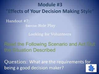 Looking for Volunteers
Read the Following Scenario and Act Out
the Situation Described
Question: What are the requirements for
being a good decision maker?
Handout #7:
Exercise: Role Play
Module #3
“Effects of Your Decision Making Style”
 