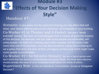 Module #3
“Effects of Your Decision Making
Style”
Scenario: A new policy has the potential of being put into effect that will
allow your teams meeting space to be utilized by all employees in your building.
Co-Worker #1 (A Thinker and A Feeler): You are a “detail
oriented” person. You have not had adequate time to assess all potential impacts
of this decision. For example: will this make some people uncomfortable, will
some people not have this meeting space when needed, will this policy take
more time out of the workday. You may feel somewhat uneasy about helping to
set a policy that does not have all facts and figures at hand and which might make
some people uncomfortable.
Co-Worker #2 ( An Intuitive Sensor): You are a logical person and
don’t think that this decision accommodates everyone’s needs. You think that a decision
should consider the value of some employees needs above the needs of others.
Supervisory Role: Is this an Individual, Consultation, Group or Delegated
Decision?
Handout #7:
 