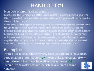 HAND OUT #1
Purpose and Instructions:
Based upon the introduction of the course content , develop personal goals for
this course which outline abilities or information which you would like to have by
the end of the course.
These goals will help guide you through the course content and will provide a way
for you to assess your personal progress throughout the course. Assess the
decision making skills which you currently possess and skills which you think may
be lacking to be an effective decision maker. Think of examples of experiences
which you have had where decisions were made that had either a positive or
negative effect on a certain situation and skills or knowledge which you would
have like to have had to increase the potential of a positive outcome.
Examples:
I would like to understand why my decisions are more focused on
people rather than situations OR I would like to understand why I
don’t always think through possible consequences OR
I would like to make decisions which have a more desired
outcome.
 