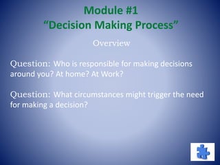 Module #1
“Decision Making Process”
Overview
Question: Who is responsible for making decisions
around you? At home? At Work?
Question: What circumstances might trigger the need
for making a decision?
 