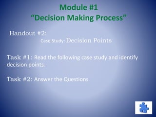 Module #1
“Decision Making Process”
Task #1: Read the following case study and identify
decision points.
Task #2: Answer the Questions
Handout #2:
Case Study: Decision Points
 