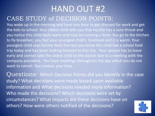 HAND OUT #2
CASE STUDY of DECISION POINTS:
You wake up in the morning and have one hour to get dressed for work and get
the kids to school. Your oldest child tells you that he/she has a sore throat and
you notice this child feels warm and may be running a fever. You go to the kitchen
to fix breakfast, you feel your youngest child’s forehead and it is warm. Your
youngest child says he/she feels fine but you know this child has a school field
trip today and has been looking forward to this trip. Your spouse has to leave
early and cannot take the oldest child to the doctor due to a meeting with the
company president. You have meetings throughout the day which you do not
want to cancel. You contact your boss.
Questions: Which Decision Points did you Identify in the case
study? What decisions were made based upon available
information and What decisions needed more information?
Who made the decisions? Which decisions were set by
circumstances? What impacts did these decisions have on
others? How were others notified of the decisions?
 