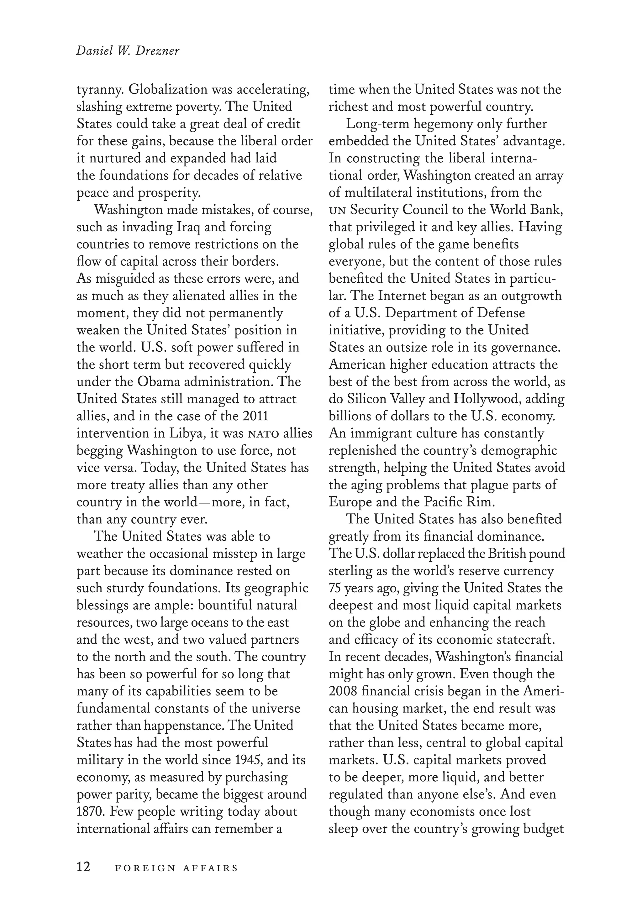 Daniel W. Drezner
12	 foreign affairs
time when the United States was not the
richest and most powerful country.
Long-term hegemony only further
embedded the United States’ advantage.
In constructing the liberal interna-
tional order, Washington created an array
of multilateral institutions, from the 	
un Security Council to the World Bank,
that privileged it and key allies. Having
global rules of the game benefits 	
everyone, but the content of those rules
benefited the United States in particu-
lar. The Internet began as an outgrowth
of a U.S. Department of Defense
initiative, providing to the United
States an outsize role in its governance.
American higher education attracts the
best of the best from across the world, as
do Silicon Valley and Hollywood, adding
billions of dollars to the U.S. economy.
An immigrant culture has constantly
replenished the country’s demographic
strength, helping the United States avoid
the aging problems that plague parts of
Europe and the Pacific Rim.
The United States has also benefited
greatly from its financial dominance.
TheU.S.dollarreplacedtheBritishpound
sterling as the world’s reserve currency
75 years ago, giving the United States the
deepest and most liquid capital markets
on the globe and enhancing the reach
and efficacy of its economic statecraft.
In recent decades, Washington’s financial
might has only grown. Even though the
2008 financial crisis began in the Ameri-
can housing market, the end result was
that the United States became more,
rather than less, central to global capital
markets. U.S. capital markets proved
to be deeper, more liquid, and better
regulated than anyone else’s. And even
though many economists once lost
sleep over the country’s growing budget
tyranny. Globalization was accelerating,
slashing extreme poverty. The United
States could take a great deal of credit
for these gains, because the liberal order
it nurtured and expanded had laid
the foundations for decades of relative
peace and prosperity.
Washington made mistakes, of course,
such as invading Iraq and forcing
countries to remove restrictions on the
flow of capital across their borders.
As misguided as these errors were, and
as much as they alienated allies in the
moment, they did not permanently
weaken the United States’ position in
the world. U.S. soft power suffered in
the short term but recovered quickly
under the Obama administration. The
United States still managed to attract
allies, and in the case of the 2011
intervention in Libya, it was nato allies
begging Washington to use force, not
vice versa. Today, the United States has
more treaty allies than any other
country in the world—more, in fact,
than any country ever.
The United States was able to
weather the occasional misstep in large
part because its dominance rested on
such sturdy foundations. Its geographic
blessings are ample: bountiful natural
resources, two large oceans to the east 	
and the west, and two valued partners
to the north and the south. The country
has been so powerful for so long that
many of its capabilities seem to be
fundamental constants of the universe
rather than happenstance. The United
States has had the most powerful
military in the world since 1945, and its
economy, as measured by purchasing
power parity, became the biggest around
1870. Few people writing today about
international affairs can remember a
 