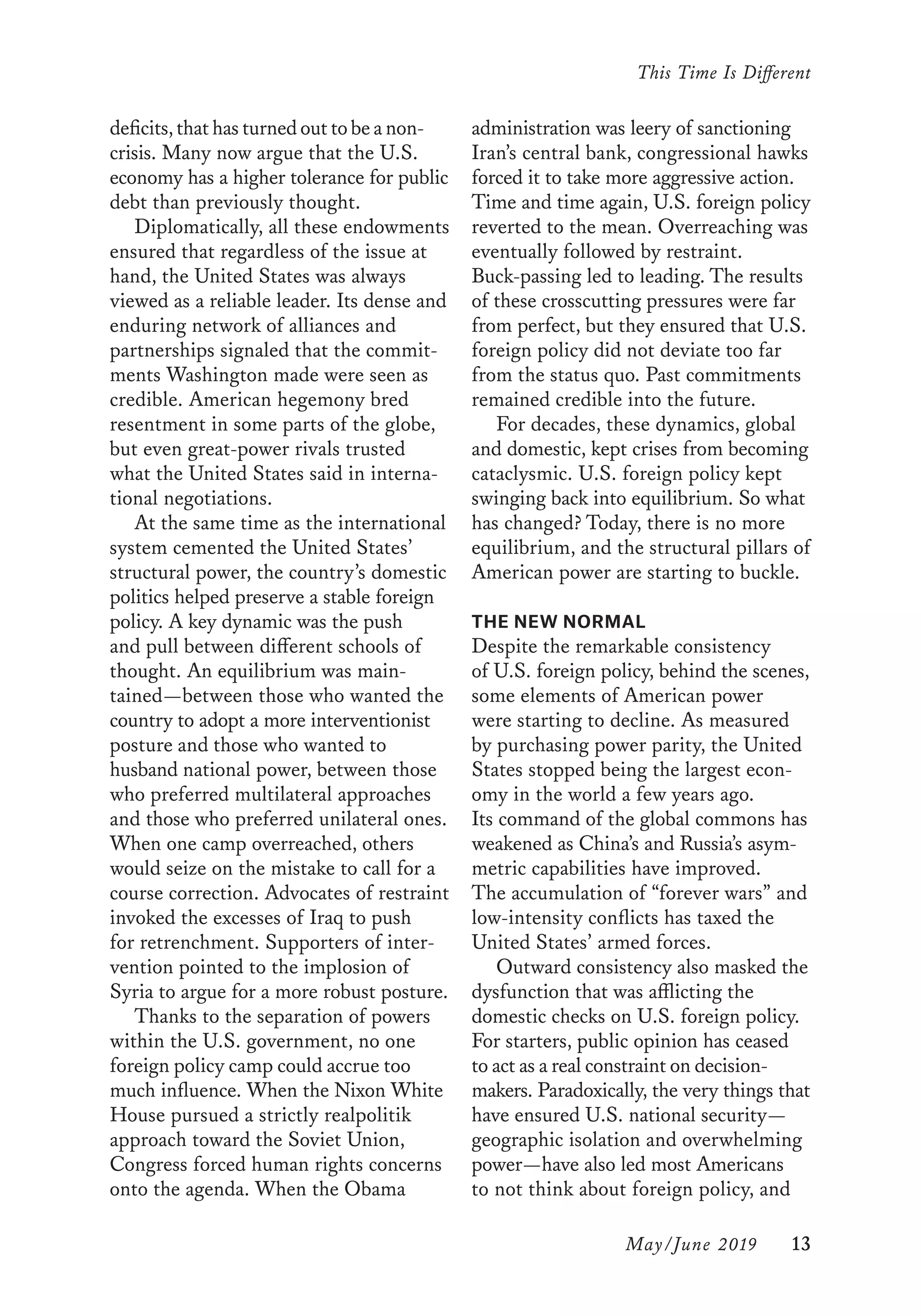 This Time Is Different
	 May/June 2019	 13
administration was leery of sanctioning
Iran’s central bank, congressional hawks
forced it to take more aggressive action.
Time and time again, U.S. foreign policy
reverted to the mean. Overreaching was
eventually followed by restraint.
Buck-passing led to leading. The results
of these crosscutting pressures were far
from perfect, but they ensured that U.S.
foreign policy did not deviate too far
from the status quo. Past commitments
remained credible into the future.
For decades, these dynamics, global
and domestic, kept crises from becoming
cataclysmic. U.S. foreign policy kept
swinging back into equilibrium. So what
has changed? Today, there is no more
equilibrium, and the structural pillars of
American power are starting to buckle.
THE NEW NORMAL
Despite the remarkable consistency
of U.S. foreign policy, behind the scenes,
some elements of American power
were starting to decline. As measured
by purchasing power parity, the United
States stopped being the largest econ-
omy in the world a few years ago.
Its command of the global commons has
weakened as China’s and Russia’s asym-
metric capabilities have improved.
The accumulation of “forever wars” and
low-intensity conflicts has taxed the
United States’ armed forces.
Outward consistency also masked the
dysfunction that was afflicting the
domestic checks on U.S. foreign policy.
For starters, public opinion has ceased
to act as a real constraint on decision-
makers. Paradoxically, the very things that
have ensured U.S. national security—
geographic isolation and overwhelming
power—have also led most Americans
to not think about foreign policy, and
deficits,thathasturnedouttobeanon­
crisis. Many now argue that the U.S.
economy has a higher tolerance for public
debt than previously thought.
Diplomatically, all these endowments
ensured that regardless of the issue at
hand, the United States was always
viewed as a reliable leader. Its dense and
enduring network of alliances and
partnerships signaled that the commit-
ments Washington made were seen as
credible. American hegemony bred
resentment in some parts of the globe,
but even great-power rivals trusted
what the United States said in interna-
tional negotiations.
At the same time as the international
system cemented the United States’
structural power, the country’s domestic
politics helped preserve a stable foreign
policy. A key dynamic was the push
and pull between different schools of
thought. An equilibrium was main-
tained—between those who wanted the
country to adopt a more interventionist
posture and those who wanted to
husband national power, between those
who preferred multilateral approaches
and those who preferred unilateral ones.
When one camp overreached, others
would seize on the mistake to call for a
course correction. Advocates of restraint
invoked the excesses of Iraq to push
for retrenchment. Supporters of inter-
vention pointed to the implosion of
Syria to argue for a more robust posture.
Thanks to the separation of powers
within the U.S. government, no one
foreign policy camp could accrue too
much influence. When the Nixon White
House pursued a strictly realpolitik
approach toward the Soviet Union,
Congress forced human rights concerns
onto the agenda. When the Obama
 