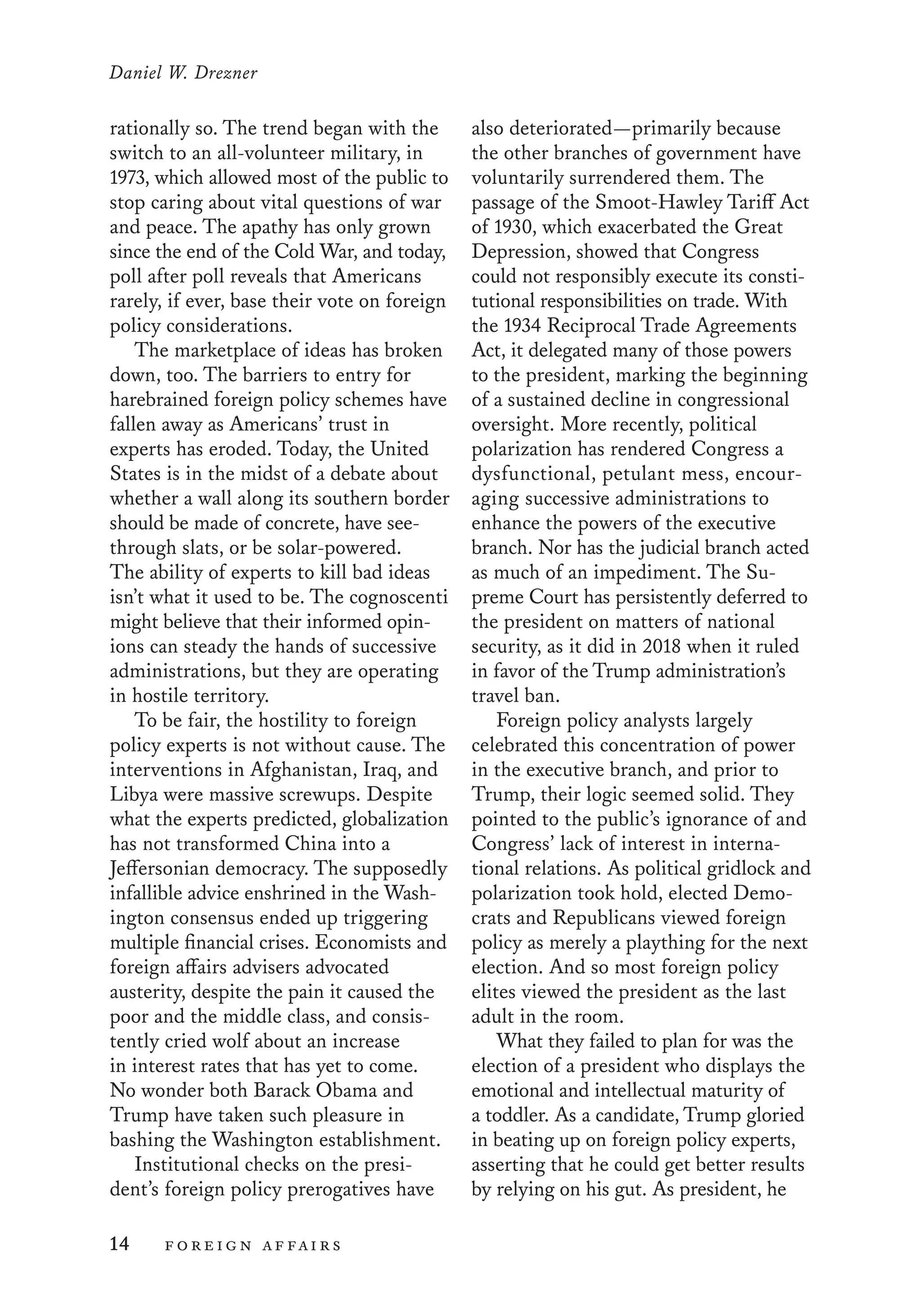 Daniel W. Drezner
14	 foreign affairs
also deteriorated—primarily because
the other branches of government have
voluntarily surrendered them. The
passage of the Smoot-Hawley Tariff Act
of 1930, which exacerbated the Great
Depression, showed that Congress
could not responsibly execute its consti-
tutional responsibilities on trade. With
the 1934 Reciprocal Trade Agreements
Act, it delegated many of those powers
to the president, marking the beginning
of a sustained decline in congressional
oversight. More recently, political
polarization has rendered Congress a
dysfunctional, petulant mess, encour-
aging successive administrations to
enhance the powers of the executive
branch. Nor has the judicial branch acted
as much of an impediment. The Su-
preme Court has persistently deferred to
the president on matters of national
security, as it did in 2018 when it ruled
in favor of the Trump administration’s
travel ban.
Foreign policy analysts largely
celebrated this concentration of power
in the executive branch, and prior to
Trump, their logic seemed solid. They
pointed to the public’s ignorance of and
Congress’ lack of interest in interna-
tional relations. As political gridlock and
polarization took hold, elected Demo-
crats and Republicans viewed foreign
policy as merely a plaything for the next
election. And so most foreign policy
elites viewed the president as the last
adult in the room.
What they failed to plan for was the
election of a president who displays the
emotional and intellectual maturity of
a toddler. As a candidate, Trump gloried
in beating up on foreign policy experts,
asserting that he could get better results
by relying on his gut. As president, he
rationally so. The trend began with the
switch to an all-volunteer military, in
1973, which allowed most of the public to
stop caring about vital questions of war
and peace. The apathy has only grown
since the end of the Cold War, and today,
poll after poll reveals that Americans
rarely, if ever, base their vote on foreign
policy considerations.
The marketplace of ideas has broken
down, too. The barriers to entry for
harebrained foreign policy schemes have
fallen away as Americans’ trust in
experts has eroded. Today, the United
States is in the midst of a debate about
whether a wall along its southern border
should be made of concrete, have see-
through slats, or be solar-powered.
The ability of experts to kill bad ideas
isn’t what it used to be. The cognoscenti
might believe that their informed opin-
ions can steady the hands of successive
administrations, but they are operating
in hostile territory.
To be fair, the hostility to foreign
policy experts is not without cause. The
interventions in Afghanistan, Iraq, and
Libya were massive screwups. Despite
what the experts predicted, globalization
has not transformed China into a
Jeffersonian democracy. The supposedly
infallible advice enshrined in the Wash-
ington consensus ended up triggering
multiple financial crises. Economists and
foreign affairs advisers advocated
austerity, despite the pain it caused the
poor and the middle class, and consis-
tently cried wolf about an increase
in interest rates that has yet to come.
No wonder both Barack Obama and
Trump have taken such pleasure in
bashing the Washington establishment.
Institutional checks on the presi-
dent’s foreign policy prerogatives have
 