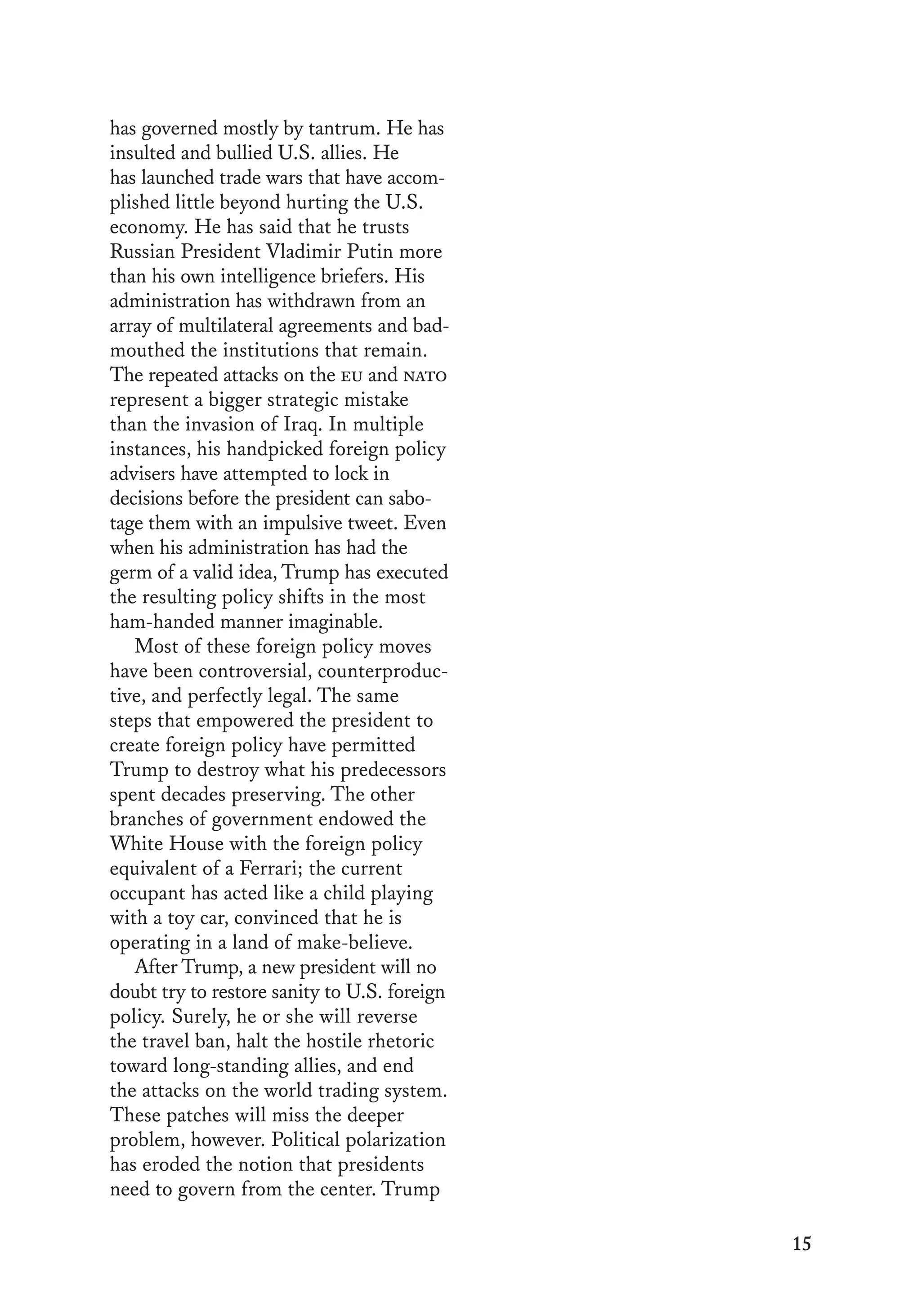 15
has governed mostly by tantrum. He has
insulted and bullied U.S. allies. He
has launched trade wars that have accom-
plished little beyond hurting the U.S.
economy. He has said that he trusts
Russian President Vladimir Putin more
than his own intelligence briefers. His
administration has withdrawn from an
array of multilateral agreements and bad-
mouthed the institutions that remain.
The repeated attacks on the eu and nato
represent a bigger strategic mistake
than the invasion of Iraq. In multiple
instances, his handpicked foreign policy
advisers have attempted to lock in
decisions before the president can sabo-
tage them with an impulsive tweet. Even
when his administration has had the
germ of a valid idea, Trump has executed
the resulting policy shifts in the most
ham-handed manner imaginable.
Most of these foreign policy moves
have been controversial, counterproduc-
tive, and perfectly legal. The same
steps that empowered the president to
create foreign policy have permitted
Trump to destroy what his predecessors
spent decades preserving. The other
branches of government endowed the
White House with the foreign policy
equivalent of a Ferrari; the current
occupant has acted like a child playing
with a toy car, convinced that he is
operating in a land of make-believe.
After Trump, a new president will no
doubt try to restore sanity to U.S. foreign
policy. Surely, he or she will reverse
the travel ban, halt the hostile rhetoric
toward long-standing allies, and end
the attacks on the world trading system.
These patches will miss the deeper
problem, however. Political polarization
has eroded the notion that presidents
need to govern from the center. Trump
 