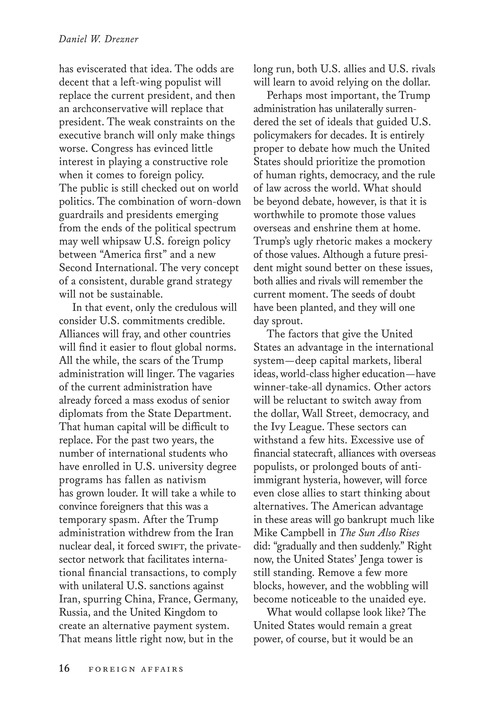 Daniel W. Drezner
16	 foreign affairs
long run, both U.S. allies and U.S. rivals
will learn to avoid relying on the dollar.
Perhaps most important, the Trump
administration has unilaterally surren-
dered the set of ideals that guided U.S.
policymakers for decades. It is entirely
proper to debate how much the United
States should prioritize the promotion
of human rights, democracy, and the rule
of law across the world. What should
be beyond debate, however, is that it is
worthwhile to promote those values
overseas and enshrine them at home.
Trump’s ugly rhetoric makes a mockery
of those values. Although a future presi-
dent might sound better on these issues,
both allies and rivals will remember the
current moment. The seeds of doubt
have been planted, and they will one
day sprout.
The factors that give the United
States an advantage in the international
system—deep capital markets, liberal
ideas, world-class higher education—have
winner-take-all dynamics. Other actors
will be reluctant to switch away from
the dollar, Wall Street, democracy, and
the Ivy League. These sectors can
withstand a few hits. Excessive use of
financial statecraft, alliances with overseas
populists, or prolonged bouts of anti-
immigrant hysteria, however, will force
even close allies to start thinking about
alternatives. The American advantage
in these areas will go bankrupt much like
Mike Campbell in The Sun Also Rises
did: “gradually and then suddenly.” Right
now, the United States’ Jenga tower is
still standing. Remove a few more
blocks, however, and the wobbling will
become noticeable to the unaided eye.
What would collapse look like? The
United States would remain a great
power, of course, but it would be an
has eviscerated that idea. The odds are
decent that a left-wing populist will
replace the current president, and then
an archconservative will replace that
president. The weak constraints on the
executive branch will only make things
worse. Congress has evinced little
interest in playing a constructive role
when it comes to foreign policy.
The public is still checked out on world
politics. The combination of worn-down
guardrails and presidents emerging
from the ends of the political spectrum
may well whipsaw U.S. foreign policy
between “America first” and a new
Second International. The very concept
of a consistent, durable grand strategy
will not be sustainable.
In that event, only the credulous will
consider U.S. commitments credible.
Alliances will fray, and other countries
will find it easier to flout global norms.
All the while, the scars of the Trump
administration will linger. The vagaries
of the current administration have
already forced a mass exodus of senior
diplomats from the State Department.
That human capital will be difficult to
replace. For the past two years, the
number of international students who
have enrolled in U.S. university degree
programs has fallen as nativism
has grown louder. It will take a while to
convince foreigners that this was a
temporary spasm. After the Trump
administration withdrew from the Iran
nuclear deal, it forced swift, the private-
sector network that facilitates interna-
tional financial transactions, to comply
with unilateral U.S. sanctions against
Iran, spurring China, France, Germany,
Russia, and the United Kingdom to
create an alternative payment system.
That means little right now, but in the
 