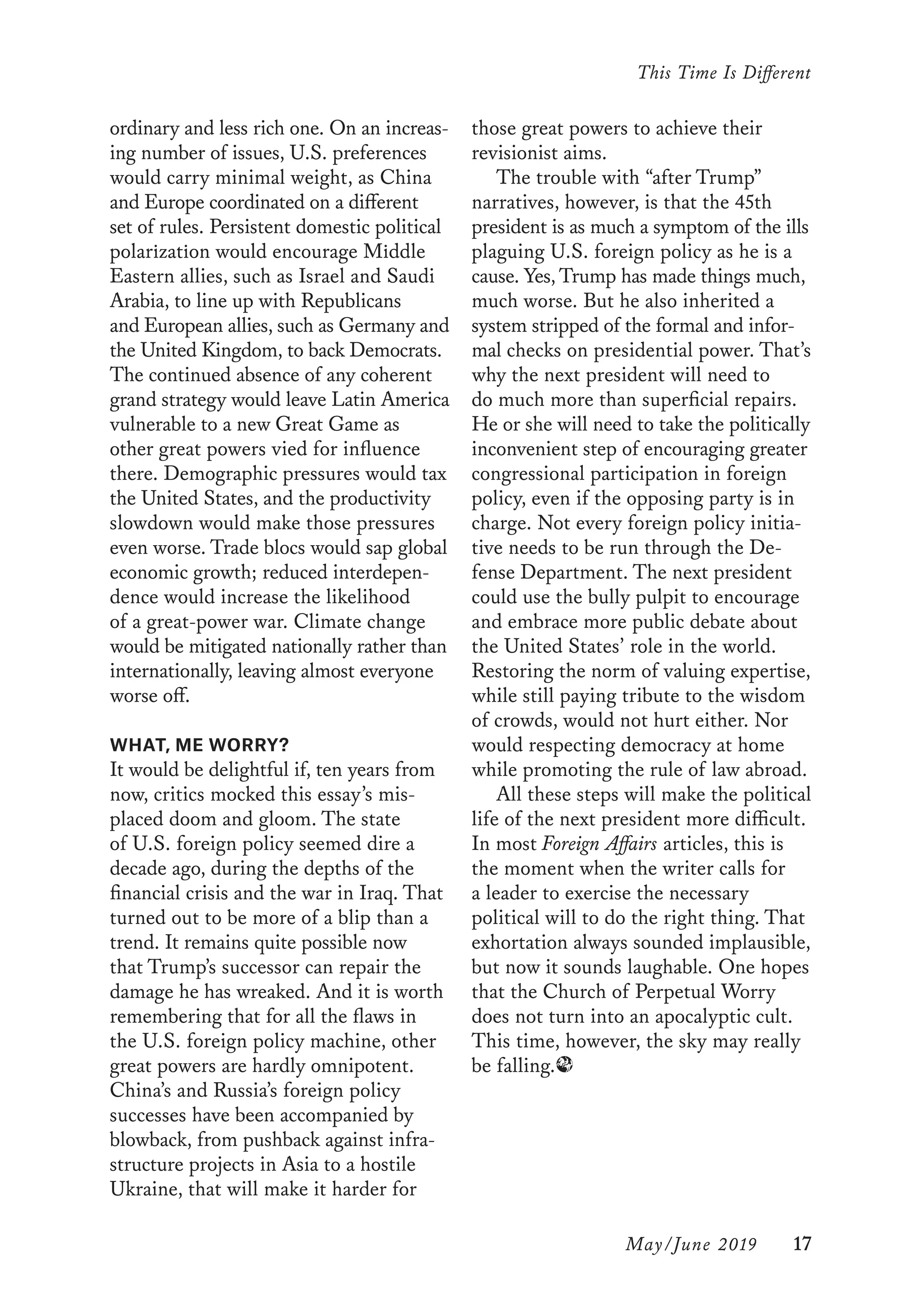 This Time Is Different
	 May/June 2019	 17
those great powers to achieve their
revisionist aims.
The trouble with “after Trump”
narratives, however, is that the 45th
president is as much a symptom of the ills
plaguing U.S. foreign policy as he is a
cause. Yes, Trump has made things much,
much worse. But he also inherited a
system stripped of the formal and infor-
mal checks on presidential power. That’s
why the next president will need to
do much more than superficial repairs.
He or she will need to take the politically
inconvenient step of encouraging greater
congressional participation in foreign
policy, even if the opposing party is in
charge. Not every foreign policy initia-
tive needs to be run through the De-
fense Department. The next president
could use the bully pulpit to encourage
and embrace more public debate about
the United States’ role in the world.
Restoring the norm of valuing expertise,
while still paying tribute to the wisdom
of crowds, would not hurt either. Nor
would respecting democracy at home
while promoting the rule of law abroad.
All these steps will make the political
life of the next president more difficult.
In most Foreign Affairs articles, this is
the moment when the writer calls for
a leader to exercise the necessary
political will to do the right thing. That
exhortation always sounded implausible,
but now it sounds laughable. One hopes
that the Church of Perpetual Worry
does not turn into an apocalyptic cult.
This time, however, the sky may really
be falling.∂
ordinary and less rich one. On an increas-
ing number of issues, U.S. preferences
would carry minimal weight, as China
and Europe coordinated on a different
set of rules. Persistent domestic political
polarization would encourage Middle
Eastern allies, such as Israel and Saudi
Arabia, to line up with Republicans
and European allies, such as Germany and
the United Kingdom, to back Democrats.
The continued absence of any coherent
grand strategy would leave Latin America
vulnerable to a new Great Game as
other great powers vied for influence
there. Demographic pressures would tax
the United States, and the productivity
slowdown would make those pressures
even worse. Trade blocs would sap global
economic growth; reduced interdepen-
dence would increase the likelihood
of a great-power war. Climate change
would be mitigated nationally rather than
internationally, leaving almost everyone
worse off.
WHAT, ME WORRY?
It would be delightful if, ten years from
now, critics mocked this essay’s mis-
placed doom and gloom. The state
of U.S. foreign policy seemed dire a
decade ago, during the depths of the
financial crisis and the war in Iraq. That
turned out to be more of a blip than a
trend. It remains quite possible now
that Trump’s successor can repair the
damage he has wreaked. And it is worth
remembering that for all the flaws in
the U.S. foreign policy machine, other
great powers are hardly omnipotent.
China’s and Russia’s foreign policy
successes have been accompanied by
blowback, from pushback against infra-
structure projects in Asia to a hostile
Ukraine, that will make it harder for
 