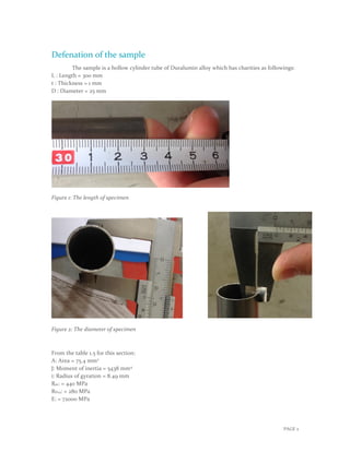 PAGE 2
Defenation of the sample
The sample is a hollow cylinder tube of Duralumin alloy which has charities as followings:
L : Length = 300 mm
t : Thickness = 1 mm
D : Diameter = 25 mm
Figure 1: The length of specimen
Figure 2: The diameter of specimen
From the table 1.5 for this section:
A: Area = 75.4 mm2
J: Moment of inertia = 5438 mm4
i: Radius of gyration = 8.49 mm
Rm: = 440 MPa
RP02: = 280 MPa
E: = 72000 MPa
 