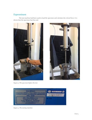 PAGE 3
Experminent
The test machine had been used to load the specimen and calculate the critical force. It is
shown that the specimen has free end.
Figure 3: The specimen before the test
Figure 4: The testing machine
 