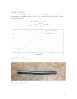 PAGE 5
Resutls from test
It is concluded from the test that the maximum critical force was FCR = 2404 N at
Displacement D = 2.8168 mm, where the critical force has been taken as the maximum applied
force to the specimen.
𝐹𝐶𝑅 = 2404 𝑁, 𝐴 = 75.4 𝑚𝑚2
𝜎𝑐𝑟(𝑒𝑥𝑝) =
𝐹𝑐𝑟(𝑒𝑥𝑝)
𝐴
=
24040
75.4
= 318 𝑀𝑃𝑎
Figure 6: The Load vs. Displacement
Figure 7: The specimen failure
 