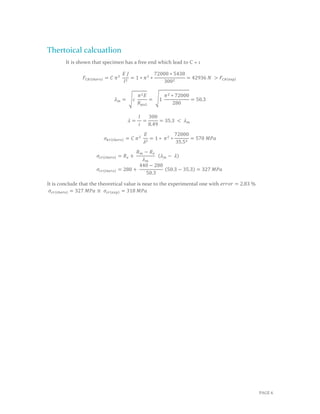 PAGE 6
Thertoical calcuatlion
It is shown that specimen has a free end which lead to C = 1
𝐹𝐶𝑅(𝑡ℎ𝑒𝑟𝑜) = 𝐶 𝜋2
𝐸 𝐽
𝑙2
= 1 ∗ 𝜋2
∗
72000 ∗ 5438
3002
= 42936 𝑁 > 𝐹𝐶𝑅(exp)
𝜆 𝑚 = √𝑐
𝜋2 𝐸
𝑅 𝑝𝑜2
= √1
𝜋2 ∗ 72000
280
= 50.3
𝜆 =
𝑙
𝑖
=
300
8.49
= 35.3 < 𝜆 𝑚
𝜎𝑘𝑟(𝑡ℎ𝑒𝑟𝑜) = 𝐶 𝜋2
𝐸
𝜆2
= 1 ∗ 𝜋2
∗
72000
35.52
= 570 𝑀𝑃𝑎
𝜎𝑐𝑟(𝑡ℎ𝑒𝑟𝑜) = 𝑅 𝑒 +
𝑅 𝑚 − 𝑅 𝑒
𝜆 𝑚
(𝜆 𝑚 − 𝜆)
𝜎𝑐𝑟(𝑡ℎ𝑒𝑟𝑜) = 280 +
440 − 280
50.3
(50.3 − 35.3) = 327 𝑀𝑃𝑎
It is conclude that the theoretical value is near to the experimental one with 𝑒𝑟𝑟𝑜𝑟 = 2.83 %
𝜎𝑐𝑟(𝑡ℎ𝑒𝑟𝑜) = 327 𝑀𝑃𝑎 ≅ 𝜎𝑐𝑟(𝑒𝑥𝑝) = 318 𝑀𝑃𝑎
 