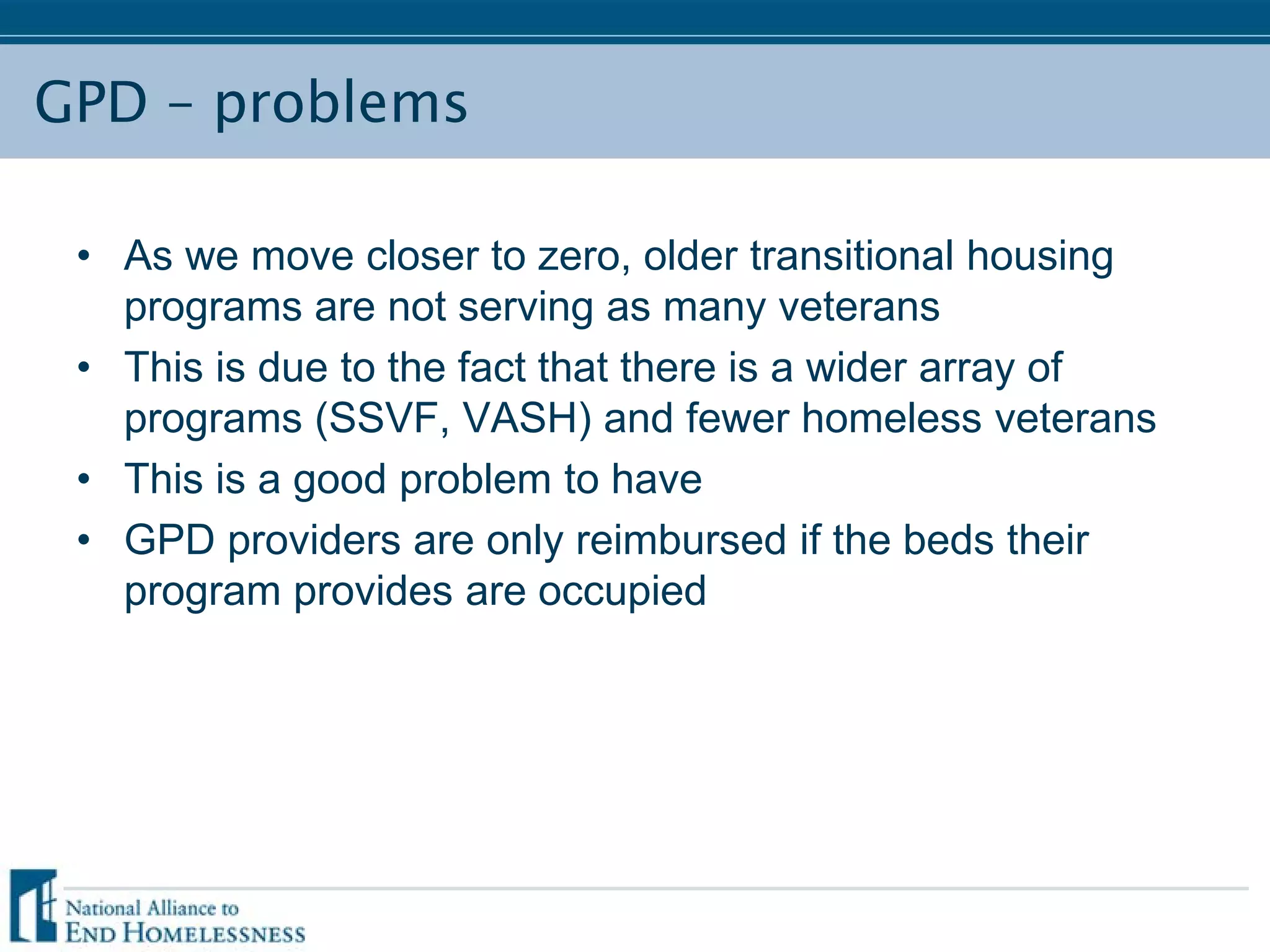 GPD – problems
• As we move closer to zero, older transitional housing
programs are not serving as many veterans
• This is due to the fact that there is a wider array of
programs (SSVF, VASH) and fewer homeless veterans
• This is a good problem to have
• GPD providers are only reimbursed if the beds their
program provides are occupied
 