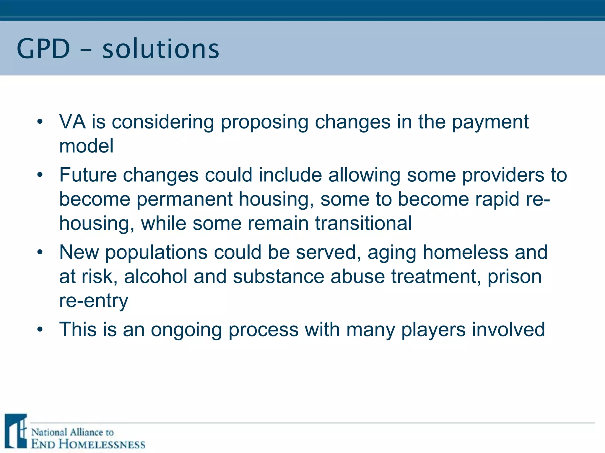 GPD – solutions
• VA is considering proposing changes in the payment
model
• Future changes could include allowing some providers to
become permanent housing, some to become rapid re-
housing, while some remain transitional
• New populations could be served, aging homeless and
at risk, alcohol and substance abuse treatment, prison
re-entry
• This is an ongoing process with many players involved
 