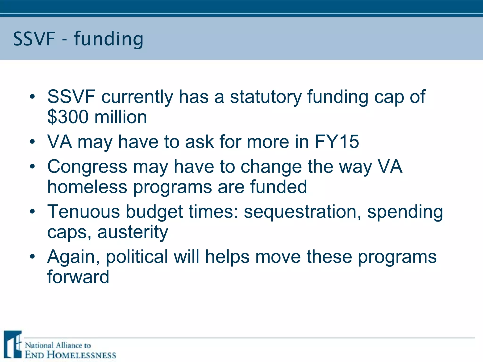 SSVF - funding
• SSVF currently has a statutory funding cap of
$300 million
• VA may have to ask for more in FY15
• Congress may have to change the way VA
homeless programs are funded
• Tenuous budget times: sequestration, spending
caps, austerity
• Again, political will helps move these programs
forward
 