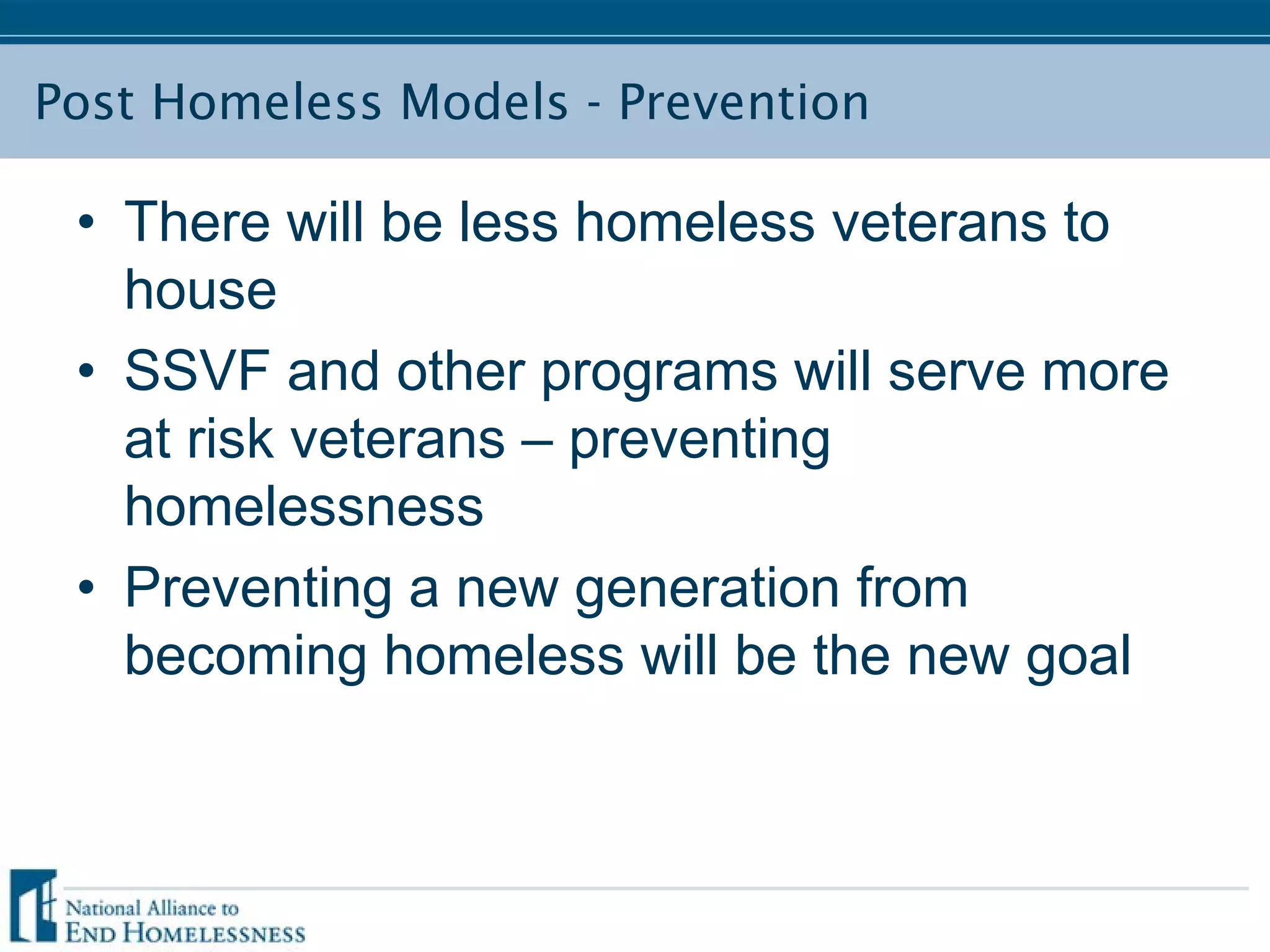 Post Homeless Models - Prevention
• There will be less homeless veterans to
house
• SSVF and other programs will serve more
at risk veterans – preventing
homelessness
• Preventing a new generation from
becoming homeless will be the new goal
 