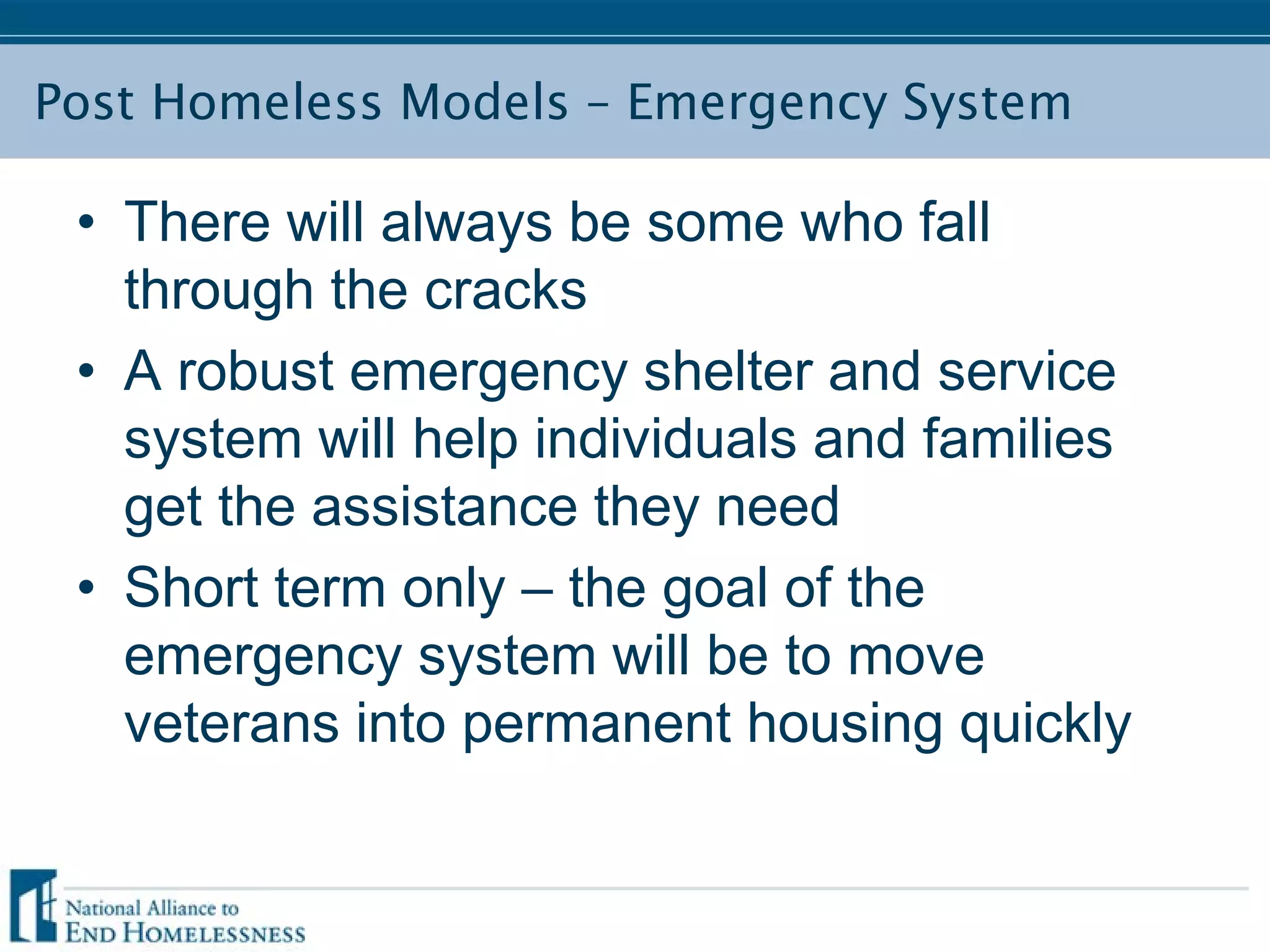 Post Homeless Models – Emergency System
• There will always be some who fall
through the cracks
• A robust emergency shelter and service
system will help individuals and families
get the assistance they need
• Short term only – the goal of the
emergency system will be to move
veterans into permanent housing quickly
 
