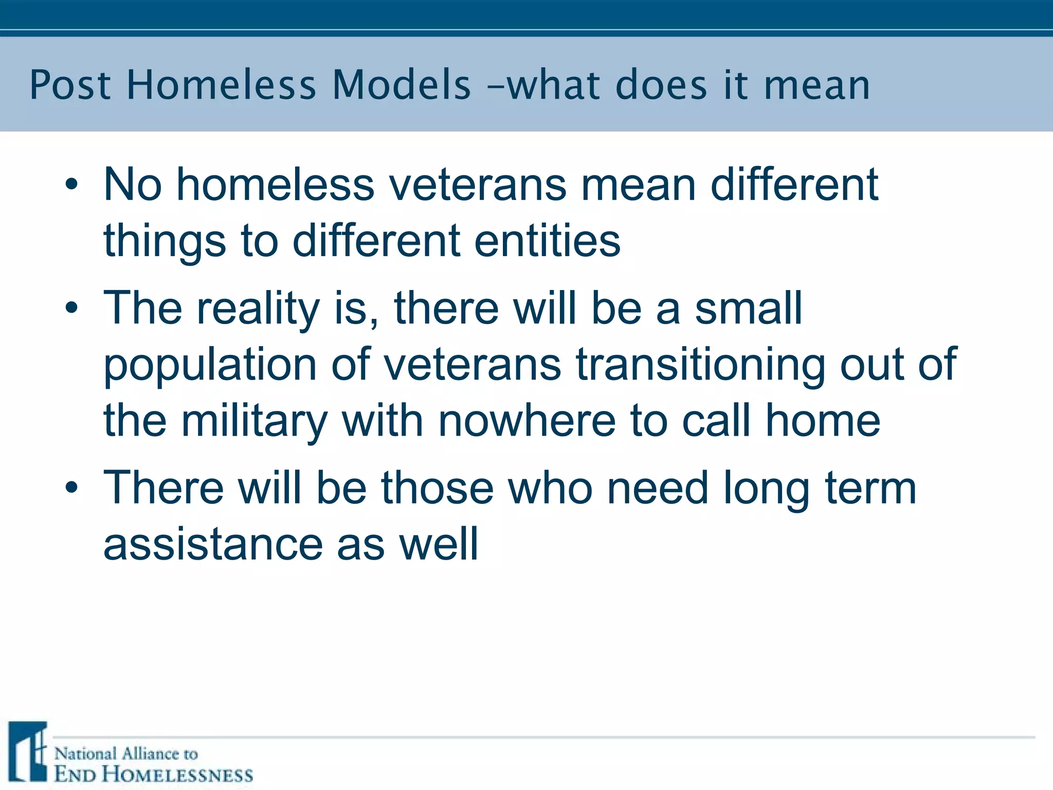 Post Homeless Models –what does it mean
• No homeless veterans mean different
things to different entities
• The reality is, there will be a small
population of veterans transitioning out of
the military with nowhere to call home
• There will be those who need long term
assistance as well
 