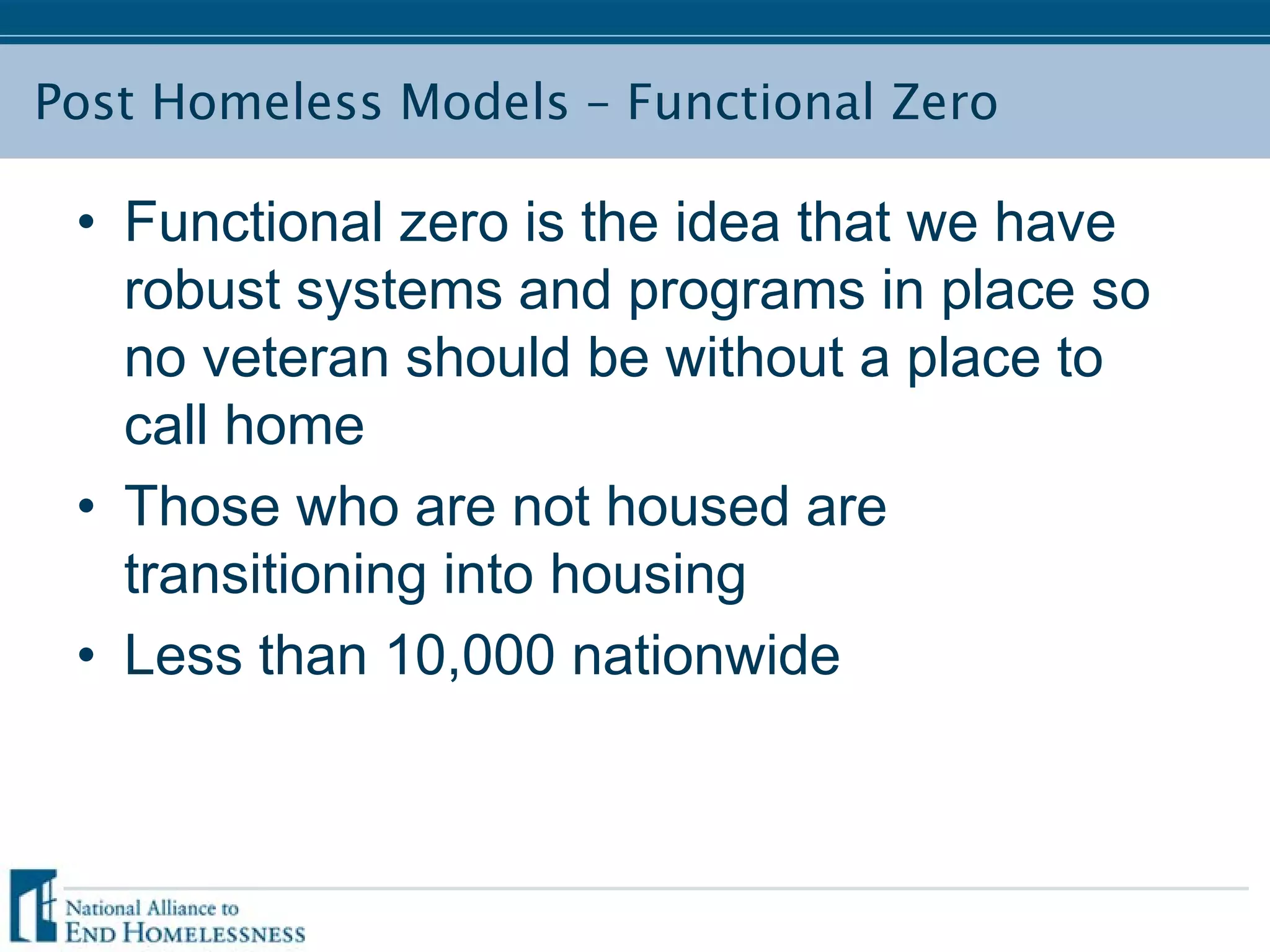 Post Homeless Models – Functional Zero
• Functional zero is the idea that we have
robust systems and programs in place so
no veteran should be without a place to
call home
• Those who are not housed are
transitioning into housing
• Less than 10,000 nationwide
 