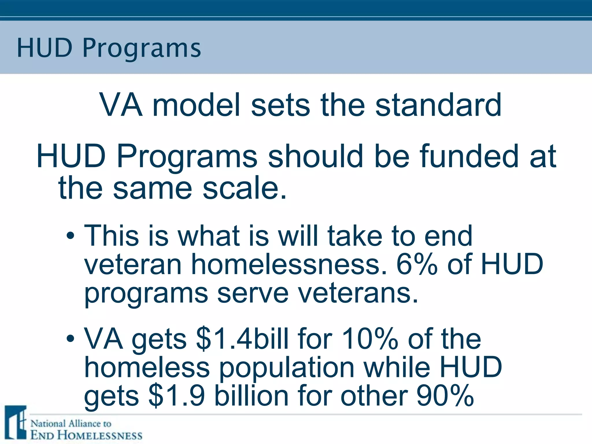 HUD Programs
VA model sets the standard
HUD Programs should be funded at
the same scale.
• This is what is will take to end
veteran homelessness. 6% of HUD
programs serve veterans.
• VA gets $1.4bill for 10% of the
homeless population while HUD
gets $1.9 billion for other 90%
 