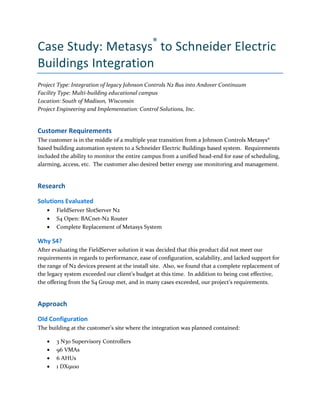 Case Study: Metasys®
to Schneider Electric
Buildings Integration
Project Type: Integration of legacy Johnson Controls N2 Bus into Andover Continuum
Facility Type: Multi-building educational campus
Location: South of Madison, Wisconsin
Project Engineering and Implementation: Control Solutions, Inc.
Customer Requirements
The customer is in the middle of a multiple year transition from a Johnson Controls Metasys®
based building automation system to a Schneider Electric Buildings based system. Requirements
included the ability to monitor the entire campus from a unified head-end for ease of scheduling,
alarming, access, etc. The customer also desired better energy use monitoring and management.
Research
Solutions Evaluated
FieldServer SlotServer N2
S4 Open: BACnet-N2 Router
Complete Replacement of Metasys System
Why S4?
After evaluating the FieldServer solution it was decided that this product did not meet our
requirements in regards to performance, ease of configuration, scalability, and lacked support for
the range of N2 devices present at the install site. Also, we found that a complete replacement of
the legacy system exceeded our client’s budget at this time. In addition to being cost effective,
the offering from the S4 Group met, and in many cases exceeded, our project’s requirements.
Approach
Old Configuration
The building at the customer’s site where the integration was planned contained:
3 N30 Supervisory Controllers
96 VMAs
6 AHUs
1 DX9100
 