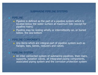 SUBMARINE PIPELINE SYSTEMS


PIPELINE
 Pipeline is defined as the part of a pipeline system which is
located below the wat...