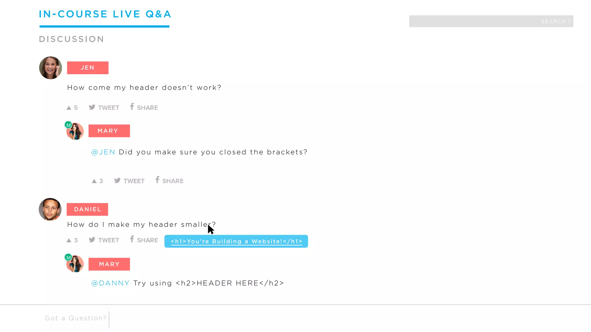 How come my header doesn’t work?
BOBBY
@JEN Did you make sure you closed the brackets?
DANNY
How do I make my header smaller?
<h1>You’re Building a Website!</h1>
@DANNY Try using <h2>HEADER HERE</h2>
JEN
MARY
DANIEL
MARY
SEARCH |
IN-COURSE LIVE Q&A
DISCUSSION
Got a Question?
 