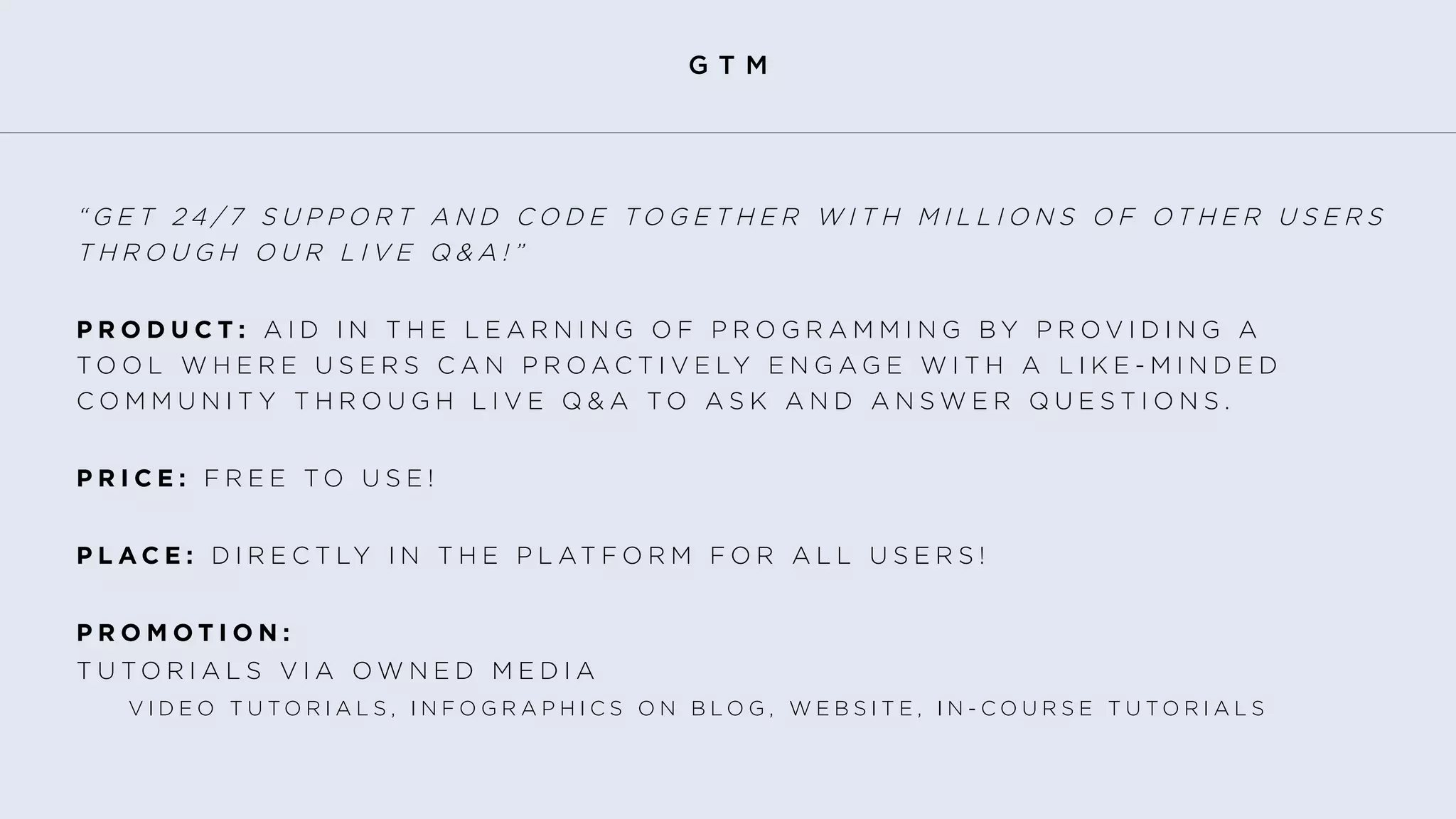 G T M
“ G E T 2 4 / 7 S U P P O R T A N D C O D E T O G E T H E R W I T H M I L L I O N S O F O T H E R U S E R S   	
T H R O U G H O U R L I V E Q & A ! ”
P R O D U C T : A I D I N T H E L E A R N I N G O F P R O G R A M M I N G B Y P R O V I D I N G A 	
T O O L W H E R E U S E R S C A N P R O A C T I V E LY E N G A G E W I T H A L I K E - M I N D E D
C O M M U N I T Y T H R O U G H L I V E Q & A T O A S K A N D A N S W E R Q U E S T I O N S .
P R I C E : F R E E T O U S E !
P L A C E : D I R E C T LY I N T H E P L AT F O R M F O R A L L U S E R S !
P R O M O T I O N :
T U T O R I A L S V I A O W N E D M E D I A
	 	 V I D E O T U T O R I A L S , I N F O G R A P H I C S O N B L O G , W E B S I T E , I N - C O U R S E T U T O R I A L S
 