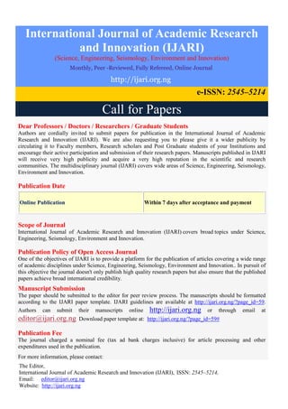 International Journal of Academic Research
and Innovation (IJARI)
(Science, Engineering, Seismology, Environment and Innovation)
Monthly, Peer -Reviewed, Fully Refereed, Online Journal
http://ijari.org.ng
e-ISSN: 2545–5214
Call for Papers
Dear Professors / Doctors / Researchers / Graduate Students
Authors are cordially invited to submit papers for publication in the International Journal of Academic
Research and Innovation (IJARI). We are also requesting you to please give it a wider publicity by
circulating it to Faculty members, Research scholars and Post Graduate students of your Institutions and
encourage their active participation and submission of their research papers. Manuscripts published in IJARI
will receive very high publicity and acquire a very high reputation in the scientific and research
communities. The multidisciplinary journal (IJARI) covers wide areas of Science, Engineering, Seismology,
Environment and Innovation.
Publication Date
Online Publication Within 7 days after acceptance and payment
Scope of Journal
International Journal of Academic Research and Innovation (IJARI) covers broad topics under Science,
Engineering, Seismology, Environment and Innovation.
Publication Policy of Open Access Journal
One of the objectives of IJARI is to provide a platform for the publication of articles covering a wide range
of academic disciplines under Science, Engineering, Seismology, Environment and Innovation.. In pursuit of
this objective the journal doesn't only publish high quality research papers but also ensure that the published
papers achieve broad international credibility.
Manuscript Submission
The paper should be submitted to the editor for peer review process. The manuscripts should be formatted
according to the IJARI paper template. IJARI guidelines are available at http://ijari.org.ng/?page_id=59.
Authors can submit their manuscripts online http://ijari.org.ng or through email at
editor@ijari.org.ng Download paper template at: http://ijari.org.ng/?page_id=59#
Publication Fee
The journal charged a nominal fee (tax ad bank charges inclusive) for article processing and other
expenditures used in the publication.
For more information, please contact:
The Editor,
International Journal of Academic Research and Innovation (IJARI), ISSN: 2545–5214,
Email: editor@ijari.org.ng
Website: http://ijari.org.ng
 