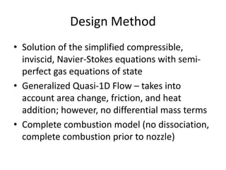 Design Method
• Solution of the simplified compressible,
inviscid, Navier-Stokes equations with semi-
perfect gas equations of state
• Generalized Quasi-1D Flow – takes into
account area change, friction, and heat
addition; however, no differential mass terms
• Complete combustion model (no dissociation,
complete combustion prior to nozzle)
 