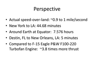 Perspective
• Actual speed-over-land: ~0.9 to 1 mile/second
• New York to LA: 44.68 minutes
• Around Earth at Equator: 7.576 hours
• Destin, FL to New Orleans, LA: 5 minutes
• Compared to F-15 Eagle P&W F100-220
Turbofan Engine: ~3.8 times more thrust
 