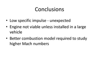 Conclusions
• Low specific impulse - unexpected
• Engine not viable unless installed in a large
vehicle
• Better combustion model required to study
higher Mach numbers
 
