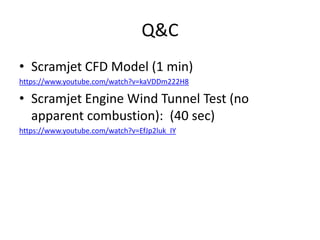Q&C
• Scramjet CFD Model (1 min)
https://www.youtube.com/watch?v=kaVDDm222H8
• Scramjet Engine Wind Tunnel Test (no
apparent combustion): (40 sec)
https://www.youtube.com/watch?v=EfJp2luk_IY
 