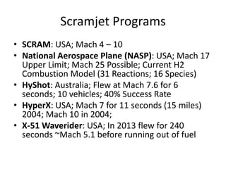 Scramjet Programs
• SCRAM: USA; Mach 4 – 10
• National Aerospace Plane (NASP): USA; Mach 17
Upper Limit; Mach 25 Possible; Current H2
Combustion Model (31 Reactions; 16 Species)
• HyShot: Australia; Flew at Mach 7.6 for 6
seconds; 10 vehicles; 40% Success Rate
• HyperX: USA; Mach 7 for 11 seconds (15 miles)
2004; Mach 10 in 2004;
• X-51 Waverider: USA; In 2013 flew for 240
seconds ~Mach 5.1 before running out of fuel
 