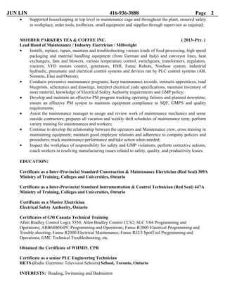 JUN LIN 416-936-3888 Page 2
• Supported housekeeping at top level in maintenance cage and throughout the plant, ensured safety
in workplace, order tools, toolboxes, small equipment and supplies through supervisor as required;
MOTHER PARKERS TEA & COFFEE INC. ( 2013~Pre. )
Lead Hand of Maintenance / Industry Electrician / Millwright
• Installs, replace, repair, maintain and troubleshooting various kinds of food processing, high speed
packaging and material handling equipment (from German and Italy) and conveyor lines, heat
exchangers, fans and blowers, various temperature control, switchgears, transformers, regulators,
reactors, VFD motors control, generators, HMI, Fanuc Robots, Nordson system, industrial
hydraulic, pneumatic and electrical control systems and devices ran by PLC control systems (AB,
Siemens, Elau and Omron);
• Conducts preventive maintenance programs, keep maintenance records, instructs apprentices, read
blueprints, schematics and drawings, interpret electrical code specifications, maintain inventory of
store material, knowledge of Electrical Safety Authority requirements and GMP policy;
• Develop and maintain an effective PM program tracking operating failures and planned downtime;
ensure an effective PM system to maintain equipment compliance to SQF, GMPS and quality
requirements;
• Assist the maintenance manager to assign and review work of maintenance mechanics and some
outside contractors; prepares all vacation and weekly shift schedules of maintenance term; perform
variety training for maintenances and workers;
• Continue to develop the relationship between the operators and Maintenance crew, cross training in
maintaining equipment; maintain good employee relations and adherence to company policies and
procedures; track maintenance performance and take action when needed;
• Inspect the workplace of responsibility for safety and GMP violations, perform corrective actions;
coach workers in resolving manufacturing issues related to safety, quality, and productivity losses.
EDUCATION:
Certificate as a Inter-Provincial Standard Construction & Maintenance Electrician (Red Seal) 309A
Ministry of Training, Colleges and Universities, Ontario
Certificate as a Inter-Provincial Standard Instrumentation & Control Technician (Red Seal) 447A
Ministry of Training, Colleges and Universities, Ontario
Certificate as a Master Electrician
Electrical Safety Authority, Ontario
Certificates of GM Canada Technical Training
Allen Bradley Control Logix 5550; Allen Bradley Control CCS2; SLC 5/04 Programming and
Operations; ABB6400S4PC Programming and Operations; Fanuc R2000 Electrical Programming and
Trouble-shooting; Fanuc R2000 Electrical Maintenance; Fanuc RJ2/3 SpotTool Programming and
Operations; GMC Technical Troubleshooting, etc.
Obtained the Certificate of WHMIS, CPR
Certificate as a senior PLC Engineering Technician
RETS (Radio Electronic Television Schools) School, Toronto, Ontario
INTERESTS: Reading, Swimming and Badminton
 