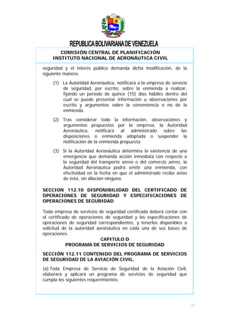 COMISIÓN CENTRAL DE PLANIFICACIÓN
INSTITUTO NACIONAL DE AERONÁUTICA CIVIL
seguridad y el interés público demanda dicha modificación, de la
siguiente manera:
(1) La Autoridad Aeronáutica, notificará a la empresa de servicio
de seguridad, por escrito, sobre la enmienda a realizar,
fijando un período de quince (15) días hábiles dentro del
cual se puede presentar información u observaciones por
escrito y argumentos sobre la conveniencia o no de la
enmienda.
(2) Tras considerar todo la información, observaciones y
argumentos propuestos por la empresa, la Autoridad
Aeronáutica, notificará al administrado sobre las
disposiciones o enmienda adoptada o suspender la
notificación de la enmienda propuesta.
(3) Si la Autoridad Aeronáutica determina la existencia de una
emergencia que demanda acción inmediata con respecto a
la seguridad del transporte aéreo o del comercio aéreo, la
Autoridad Aeronáutica podrá emitir una enmienda, con
efectividad en la fecha en que el administrado recibe aviso
de ésta, sin dilación ninguna.
SECCION 112.10 DISPONIBILIDAD DEL CERTIFICADO DE
OPERACIONES DE SEGURIDAD Y ESPECIFICACIONES DE
OPERACIONES DE SEGURIDAD
Toda empresa de servicios de seguridad certificada deberá contar con
el certificado de operaciones de seguridad y las especificaciones de
operaciones de seguridad correspondientes, y tenerlos disponibles a
solicitud de la autoridad aeronáutica en cada una de sus bases de
operaciones.
CAPITULO D
PROGRAMA DE SERVICIOS DE SEGURIDAD
SECCIÓN 112.11 CONTENIDO DEL PROGRAMA DE SERVICIOS
DE SEGURIDAD DE LA AVIACIÓN CIVIL.
(a) Toda Empresa de Servicio de Seguridad de la Aviación Civil,
elaborará y aplicará un programa de servicios de seguridad que
cumpla los siguientes requerimientos:
12
 
