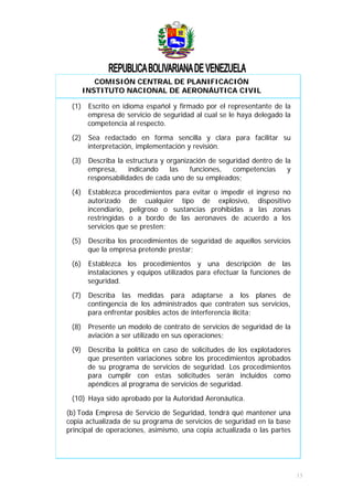COMISIÓN CENTRAL DE PLANIFICACIÓN
INSTITUTO NACIONAL DE AERONÁUTICA CIVIL
(1) Escrito en idioma español y firmado por el representante de la
empresa de servicio de seguridad al cual se le haya delegado la
competencia al respecto.
(2) Sea redactado en forma sencilla y clara para facilitar su
interpretación, implementación y revisión.
(3) Describa la estructura y organización de seguridad dentro de la
empresa, indicando las funciones, competencias y
responsabilidades de cada uno de su empleados;
(4) Establezca procedimientos para evitar o impedir el ingreso no
autorizado de cualquier tipo de explosivo, dispositivo
incendiario, peligroso o sustancias prohibidas a las zonas
restringidas o a bordo de las aeronaves de acuerdo a los
servicios que se presten;
(5) Describa los procedimientos de seguridad de aquellos servicios
que la empresa pretende prestar;
(6) Establezca los procedimientos y una descripción de las
instalaciones y equipos utilizados para efectuar la funciones de
seguridad.
(7) Describa las medidas para adaptarse a los planes de
contingencia de los administrados que contraten sus servicios,
para enfrentar posibles actos de interferencia ilícita;
(8) Presente un modelo de contrato de servicios de seguridad de la
aviación a ser utilizado en sus operaciones;
(9) Describa la política en caso de solicitudes de los explotadores
que presenten variaciones sobre los procedimientos aprobados
de su programa de servicios de seguridad. Los procedimientos
para cumplir con estas solicitudes serán incluidos como
apéndices al programa de servicios de seguridad.
(10) Haya sido aprobado por la Autoridad Aeronáutica.
(b) Toda Empresa de Servicio de Seguridad, tendrá qué mantener una
copia actualizada de su programa de servicios de seguridad en la base
principal de operaciones, asimismo, una copia actualizada o las partes
13
 