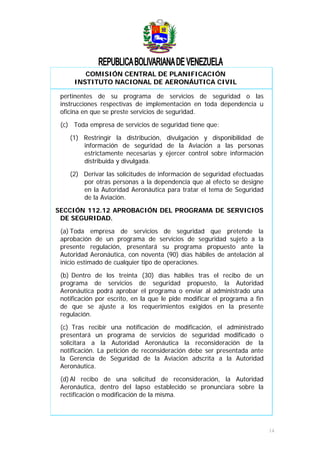 COMISIÓN CENTRAL DE PLANIFICACIÓN
INSTITUTO NACIONAL DE AERONÁUTICA CIVIL
pertinentes de su programa de servicios de seguridad o las
instrucciones respectivas de implementación en toda dependencia u
oficina en que se preste servicios de seguridad.
(c) Toda empresa de servicios de seguridad tiene que:
(1) Restringir la distribución, divulgación y disponibilidad de
información de seguridad de la Aviación a las personas
estrictamente necesarias y ejercer control sobre información
distribuida y divulgada.
(2) Derivar las solicitudes de información de seguridad efectuadas
por otras personas a la dependencia que al efecto se designe
en la Autoridad Aeronáutica para tratar el tema de Seguridad
de la Aviación.
SECCIÓN 112.12 APROBACIÓN DEL PROGRAMA DE SERVICIOS
DE SEGURIDAD.
(a) Toda empresa de servicios de seguridad que pretende la
aprobación de un programa de servicios de seguridad sujeto a la
presente regulación, presentará su programa propuesto ante la
Autoridad Aeronáutica, con noventa (90) días hábiles de antelación al
inicio estimado de cualquier tipo de operaciones.
(b) Dentro de los treinta (30) días hábiles tras el recibo de un
programa de servicios de seguridad propuesto, la Autoridad
Aeronáutica podrá aprobar el programa o enviar al administrado una
notificación por escrito, en la que le pide modificar el programa a fin
de que se ajuste a los requerimientos exigidos en la presente
regulación.
(c) Tras recibir una notificación de modificación, el administrado
presentará un programa de servicios de seguridad modificado o
solicitara a la Autoridad Aeronáutica la reconsideración de la
notificación. La petición de reconsideración debe ser presentada ante
la Gerencia de Seguridad de la Aviación adscrita a la Autoridad
Aeronáutica.
(d) Al recibo de una solicitud de reconsideración, la Autoridad
Aeronáutica, dentro del lapso establecido se pronunciara sobre la
rectificación o modificación de la misma.
14
 