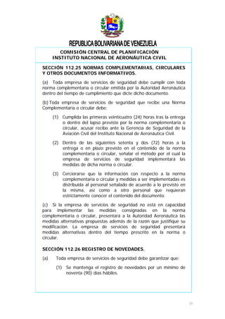 COMISIÓN CENTRAL DE PLANIFICACIÓN
INSTITUTO NACIONAL DE AERONÁUTICA CIVIL
SECCIÓN 112.25 NORMAS COMPLEMENTARIAS, CIRCULARES
Y OTROS DOCUMENTOS INFORMATIVOS.
(a) Toda empresa de servicios de seguridad debe cumplir con toda
norma complementaria o circular emitida por la Autoridad Aeronáutica
dentro del tiempo de cumplimiento que dicte dicho documento.
(b) Toda empresa de servicios de seguridad que recibe una Norma
Complementaria o circular debe:
(1) Cumplida las primeras veinticuatro (24) horas tras la entrega
o dentro del lapso previsto por la norma complementaria o
circular, acusar recibo ante la Gerencia de Seguridad de la
Aviación Civil del Instituto Nacional de Aeronáutica Civil.
(2) Dentro de las siguientes setenta y dos (72) horas a la
entrega o en plazo previsto en el contenido de la norma
complementaria o circular, señalar el método por el cual la
empresa de servicios de seguridad implementará las
medidas de dicha norma o circular.
(3) Cerciorarse que la información con respecto a la norma
complementaria o circular y medidas a ser implementadas es
distribuida al personal señalado de acuerdo a lo previsto en
la misma, así como a otro personal que requieran
estrictamente conocer el contenido del documento.
(c) Si la empresa de servicios de seguridad no está en capacidad
para implementar las medidas consignadas en la norma
complementaria o circular, presentará a la Autoridad Aeronáutica las
medidas alternativas propuestas además de la razón que justifique su
modificación. La empresa de servicios de seguridad presentará
medidas alternativas dentro del tiempo prescrito en la norma o
circular.
SECCIÓN 112.26 REGISTRO DE NOVEDADES.
(a) Toda empresa de servicios de seguridad debe garantizar que:
(1) Se mantenga el registro de novedades por un mínimo de
noventa (90) días hábiles.
26
 
