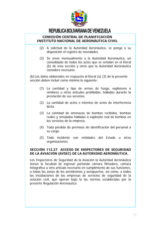 COMISIÓN CENTRAL DE PLANIFICACIÓN
INSTITUTO NACIONAL DE AERONÁUTICA CIVIL
(2) A solicitud de la Autoridad Aeronáutica, se ponga a su
disposición el registro de novedades.
(3) Se envíe mensualmente a la Autoridad Aeronáutica, un
consolidado de todos los actos que se señalan en el literal
(b) de esta sección y otros que la Autoridad Aeronáutica
considere necesario.
(b) Los datos elaborados en respuesta al literal (a) (3) de la presente
sección deben incluir como mínimo lo siguiente:
(1) La cantidad y tipo de armas de fuego, explosivos o
similares u otros artículos prohibidos, hallados durante la
prestación de sus servicios.
(2) La cantidad de actos e intentos de actos de interferencia
ilícita.
(3) La cantidad de amenazas de bombas recibidas, bombas
reales y simuladas halladas o explosión real de bombas en
los servicios de la empresa.
(4) Toda pérdida de permisos de identificación del personal a
su cargo.
(5) Todo incidente con entidades del Estado u otras
organizaciones.
SECCIÓN 112.27 ACCESO DE INSPECTORES DE SEGURIDAD
DE LA AVIACIÓN (AVSEC) DE LA AUTORIDAD AERONÁUTICA.
Los Inspectores de Seguridad de la Aviación la Autoridad Aeronáutica
tienen la facultad de ingresar portando cámara filmadora, cámara
fotográfica u otro artículo necesario en cumplimiento de sus funciones,
a todas las zonas de los aeródromos y aeropuertos, así como, a todas
las instalaciones de las empresas de servicios de seguridad de la
aviación civil, que operan bajo la las normas establecidas por la
presente Regulación Aeronáutica.
27
 